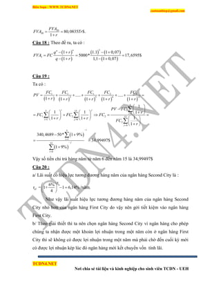 Biên Soạn : WWW.TCDN4.NET
caotuanhiep@gmail.com
TCDN4.NET
Nơi chia sẻ tài liệu và kinh nghiệp cho sinh viên TCDN - UEH
, 20
20 80,0835 $.
1
FVA
FVA Tr
r
 

Câu 18 : Theo đề ra, ta có :
 
 
   
 
3
3
1 1.1 1 0,07
5000* 17,6595$
1 1,1 1 0,07
nn
q r
FVA FC
q r
   
  
   
Câu 19 :
Ta có :
         
 
 
1 1 1 2 2
2 5 6 15
5
15 15
1
1 2 2 15
1 6
2
6
5
1
15
6
..... .....
1 1 1 1 1
1
1 1 1
11 1
1
340,4689 50* 1 9%
34,99497$
1 9%
i j
i
i j
j
i
i
j
i
FC FC FC FC FC
PV
r r r r r
PV FC
r
FC FC FC
r r
FC
r

 





       
    
 
  
            
      
 
 
 
 


 



Vậy số tiền chi trả hàng năm từ năm 6 đến năm 15 là 34,99497$
Câu 20 :
a/ Lãi suất có hiệu lực tương đương hàng năm của ngân hàng Second City là :
4
ef
6%
r = 1+ 1 6,14%
4
 
  
 
/năm.
Như vậy lãi suất hiệu lực tương đương hàng năm của ngân hàng Second
City nhỏ hơn của ngân hàng First City do vậy nên gởi tiết kiệm vào ngân hàng
First City.
b/ Theo giải thiết thí ta nên chọn ngân hàng Second City ví ngân hàng cho phép
chúng ta nhận được một khoản lợi nhuận trong một năm còn ở ngân hàng First
City thí sẽ không có được lợi nhuận trong một năm mà phải chờ đến cuối kỳ mới
có được lợi nhuận kép lúc đó ngân hàng mới kết chuyển vốn tình lãi.
 