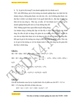 Biên Soạn : WWW.TCDN4.NET
caotuanhiep@gmail.com
TCDN4.NET
Nơi chia sẻ tài liệu và kinh nghiệp cho sinh viên TCDN - UEH
b. Tỷ lệ giá trị thị trưng72 của doanh nghiệp trên lợi nhuận sau li:
TH1: nếu MM đúng: giá trị thị trường của doanh nghiệp được xác định bởi lội
nhuận công ty, không phụ thuộc vào cấu trúc vốn , tức là không phụ thuộc vào
địn bẩy ti chình. Lợi nhuận trước li do quyết dịnh dầu tư , độc lập với phương
thức tài trợ của công ty . Như vậy, cả mẫu số l lợi nhuận sau li v tử số l gi trị
doanh nghiệp khơng đổi nên tỷ số này không thay đổi
TH2: Những người theo quan điểm truyền thống đúng:
Lợi nhuận công ty không độc lập với địn bẩy ti chìh . Khi đỏn bẩy tài chình
tăng, lúc đầu chi phì sử dụng vốn giảm do nợ rẻ hơn vốn cổ phần, sau đó do
các chủ nợ nhận thức được rủi ro do tăng nợ nên chi phì sử dụng vốn tăng dần.
Kết quả là giá trị thị trường của công ty đầu tiên tăng và sau đó giảm. Như vậy
tỷ số giá trị thị trường so với lợi nhuận trước li đầu tiên tăng sau đó giảm khi
địn bẩy ti chình tăng.
Câu 11 :
RE = Rf + (Rm – Rf)*  E = 10% + (18% -10%)*1,5 = 22%
RD = Rf + (Rm – Rf)*  D =>  D =
D f
m f
R R
R R


= (12% - 10%) / (18% -10%) =
0,25
RA = * *E D
E D
r r
V V
 = 0,5*22% + 0,5*12% = 17%
* *A E D
E D
V V
    = 0,5*1,5 + 0,5*0,25 = 0,875
Câu 12 :
Giả dụ Archimedes mua lại nợ và phát hành vốn cổ phần sao cho D/V = 0,3 và
RD = 11%.Sự thay đổi biến số khác như sau :
D/V = 0,3 => E/V = 0,7 =>D/E = 0,3/0,7 = 3/7
 