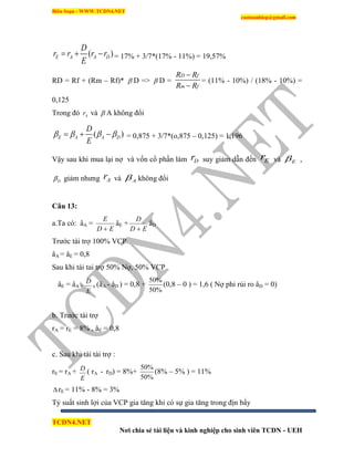 Biên Soạn : WWW.TCDN4.NET
caotuanhiep@gmail.com
TCDN4.NET
Nơi chia sẻ tài liệu và kinh nghiệp cho sinh viên TCDN - UEH
( )E A A D
D
r r r r
E
   = 17% + 3/7*(17% - 11%) = 19,57%
RD = Rf + (Rm – Rf)*  D =>  D =
D f
m f
R R
R R


= (11% - 10%) / (18% - 10%) =
0,125
Trong đó Ar và  A không đổi
( )E A A D
D
E
      = 0,875 + 3/7*(o,875 – 0,125) = 1,196
Vậy sau khi mua lại nợ và vốn cổ phần làm Dr suy giảm dẫn đến Er và E ,
D giảm nhưng Ar và A không đổi
Câu 13:
a.Ta có: âA =
ED
E

âE +
ED
D

âD
Trước tài trợ 100% VCP
âA = âE = 0,8
Sau khi tái tai trợ 50% Nợ, 50% VCP
âE = âA +
E
D
x (âA - âD ) = 0,8 +
%50
%50
(0,8 – 0 ) = 1,6 ( Nợ phi rủi ro âD = 0)
b. Trước tài trợ
rA = rE = 8% , âE = 0,8
c. Sau khi tái tài trợ :
rE = rA +
E
D ( rA - rD) = 8%+
%50
%50
(8% – 5% ) = 11%
 rE = 11% - 8% = 3%
Tỷ suất sinh lợi của VCP gia tăng khi có sự gia tăng trong địn bẩy
 
