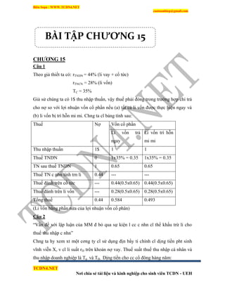 Biên Soạn : WWW.TCDN4.NET
caotuanhiep@gmail.com
TCDN4.NET
Nơi chia sẻ tài liệu và kinh nghiệp cho sinh viên TCDN - UEH
CHƢƠNG 15
Câu 1
Theo giả thiết ta có: rTNDN = 44% (li vay + cổ tức)
rTNCN = 28% (li vốn)
TC = 35%
Giả sử chúng ta có 1$ thu nhập thuần, vậy thuế phải đóng trong trường hợp chi trả
cho nợ so với lợi nhuận vốn cổ phần nếu (a) tất cả li vốn được thực hiện ngay và
(b) li vốn bị trí hỗn mi mi. Chng ta cĩ bảng tình sau:
Thuế Nợ Vốn cổ phần
Li vốn trả
ngay
Li vốn trí hỗn
mi mi
Thu nhập thuần 1$ 1 1
Thuế TNDN 0 1x35% = 0.35 1x35% = 0.35
TN sau thuế TNDN 1 0.65 0.65
Thuế TN c nhn tình trn li 0.44 --- ---
Thuế đánh trên cổ tức --- 0.44(0.5x0.65) 0.44(0.5x0.65)
Thuế đánh trên li vốn --- 0.28(0.5x0.65) 0.28(0.5x0.65)
Tổng thuế 0.44 0.584 0.493
(Li vốn bằng phần nửa của lợi nhuận vốn cổ phân)
Câu 2
“Vấn đề với lập luận của MM đ bỏ qua sự kiện l cc c nhn cĩ thể khấu trừ li cho
thuế thu nhập c nhn”
Chng ta hy xem xt một cơng ty cĩ sử dụng địn bẩy ti chình cĩ dịng tiền pht sinh
vĩnh viễn X, v cĩ li suất rD trên khoản nợ vay. Thuế suất thuế thu nhập cá nhân và
thu nhập doanh nghiệp là Tp và TD. Dịng tiền cho cc cổ đông hàng năm:
BÀI TẬP CHƯƠNG 15
 