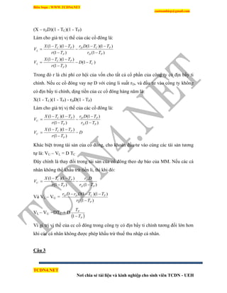 Biên Soạn : WWW.TCDN4.NET
caotuanhiep@gmail.com
TCDN4.NET
Nơi chia sẻ tài liệu và kinh nghiệp cho sinh viên TCDN - UEH
(X – rDD)(1 - TC)(1 - TP)
Làm cho giá trị vị thế của các cổ đông là:
)1(
)1(
)1)(1(
)1(
)1)(1(
)1(
)1)(1(
C
P
PC
L
PD
PCD
P
PC
L
TD
Tr
TTX
V
Tr
TTDr
Tr
TTX
V










Trong đó r là chi phì cơ hội của vốn cho tất cả cổ phần của công ty có địn bẩy ti
chình. Nếu cc cổ đông vay nợ D với cùng li suất rD, và đầu tư vào công ty không
có địn bẩy ti chình, dịng tiền của cc cổ đông hàng năm là:
X(1 - TC)(1 - TP) - rDD(1 - TP)
Làm cho giá trị vị thế của các cổ đông là:
D
Tr
TTX
V
Tr
TDr
Tr
TTX
V
P
PC
U
PD
PD
P
PC
U










)1(
)1)(1(
)1(
)1(
)1(
)1)(1(
Khác biệt trong tài sản của cổ đông, cho khoản đầu tư vào cùng các tài sản tương
tự là: VU – VL = D TC
Đây chình là thay đổi trong tài sản của cổ đông theo dự báo của MM. Nếu các cá
nhân không thể khấu trừ tiền li, thí khi đó:
)1()1(
)1)(1(
PD
D
P
PC
U
Tr
Dr
Tr
TTX
V





Và VL – VU =
)1(
)1)(1(
PD
PCDD
Tr
TTDrDr


VL – VU =DTC + D
 P
P
T
T
1
Ví gi trị vị thế của cc cổ đông trong công ty có địn bẩy ti chình tương đối lớn hơn
khi các cá nhân không được phép khấu trừ thuế thu nhập cá nhân.
Câu 3
 