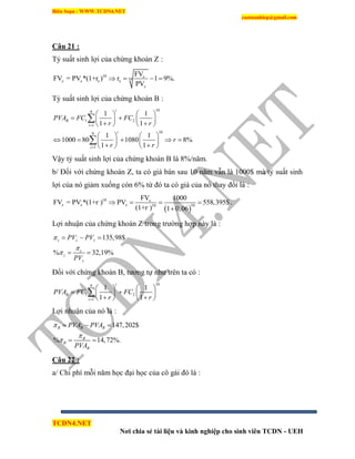 Biên Soạn : WWW.TCDN4.NET
caotuanhiep@gmail.com
TCDN4.NET
Nơi chia sẻ tài liệu và kinh nghiệp cho sinh viên TCDN - UEH
Câu 21 :
Tỷ suất sinh lợi của chứng khoán Z :
10 z
10z z z z
z
FV
FV = PV *(1+r ) r 1 9%.
PV
   
Tỷ suất sinh lợi của chứng khoán B :
109
1 2
1
109
1
1 1
1 1
1 1
1000 80 1080 8%
1 1
i
B
i
i
i
PVA FC FC
r r
r
r r


   
    
    
   
       
    


Vậy tỷ suất sinh lợi của chứng khoán B là 8%/năm.
b/ Đối với chứng khoán Z, ta có giá bán sau 10 năm vẫn là 1000$ mà tỷ suất sinh
lợi của nó giảm xuống còn 6% từ đó ta có giá của nó thay đổi là :
 
, , 10 , z
z z z 10, 10
FV 1000
FV = PV *(1+r ) PV 558,395$
(1+r ) 1 0,06
   

.
Lợi nhuận của chứng khoán Z trong trường hợp này là :
,
135,98$
% 32,19%
z z z
z
z
z
PV PV
PV



  
 
Đối với chứng khoán B, tương tự như trên ta có :
109
,
1 2
1
1 1
1 1
i
B
i
PVA FC FC
r r
   
    
    

Lợi nhuận của nó là :
,
147,202$
% 14,72%.
B B B
B
B
B
PVA PVA
PVA



  
 
Câu 22 :
a/ Chi phì mỗi năm học đại học của cô gái đó là :
 