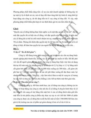 Biên Soạn : WWW.TCDN4.NET
caotuanhiep@gmail.com
TCDN4.NET
Nơi chia sẻ tài liệu và kinh nghiệp cho sinh viên TCDN - UEH
Phương pháp chiết khấu dịng tiền: số nợ của một doanh nghiệp sẽ không duy trí
tại một tỷ lệ cố định mi mi, mà sẽ thay đổi theo từng thời kỳ kinh tế, từng thời kỳ
hoạt động của công ty, do đó dịng tiền trả li vay cũng sẽ thay đổi. Ví vậy, một
phương pháp chiết khấu phù hợp sẽ xác định được giá trị của tấm chắn thuế.
Câu 6
“Quyền của cổ đông không thực hiện nghĩa vụ là một đặc quyền rất có ìch”: đây là
một đặc quyền rất cá biệt của cổ đông, với đặc quyền này khi công ty bì phá sản,
các cổ đông đó có thể từ chối trách nhiệm trả nợ, mau chóng rút cổ phần bảo toàn
TS cá nhân. Nhưng tất nhiên đặc quyền này là rất hạn chế và chỉ danh cho số ìt cổ
đông cá biệt, để đảm bảo quyền lợi của người lao đông, đối tác và cá trái chủ…
Bài 7 :
Ví dụ về “ Ko di thời gian” :
Công ty AD đang trong tính trạng kiệt quệ tài chình các chủ nợ đang buộc
doanh nghiệp phải thanh tốn, nhưng các cổ đông thí lại muốn trí hỗn. Để đối phó
với vấn đề người giám đốc tài chình của công ty đang thực hiện việc làm sử dụng
thủ tục kế toán mức lợi nhuận trong kí lợi nhuận tới 2,5 tỷ thay ví 1,3 tỷ bằng cách
cắt giảm bớt phần chi phì sản xuất từ 800 triệu xuống cịn 300 triệu , cắt giảm chi
phì bảo trí , chi phì nghiên cứu vá các chi phì khác xuống để đạt được mức lợi
nhuận như mong muốn. Như vậy , việc làm trên đ đưa ra một kí vọng ảo về tương
lai của AD và như vậy các trái chủ đ đồng ý cho AD nợ thêm một thời gian nữa.
Ví dụ về “Thu tiền rồi bỏ chạy”:
Cũng lấy công ty AD làm minh họa, các cổ đông của công ty không cịn tin
tưởng vô hoạt động của công ty nữa nên đa số cổ đông đ chuyển hính thức từ cổ
tức bằng li vốn sang cổ tức bằng tiền mặt bởi ví các cổ đông thìch nắm giữ tiền
mặt hơn là trái phiếu công ty.Điều này thực sự xảy ra với AD khi 5000 cổ phần
của công ty được các cổ đông bán ra để thu hồi một số tiền l 500.000USD làm cho
giá trị thị trường của các cổ phần sụt giảm nhưng ìt hơn số cổ tức đ chi ra.
 