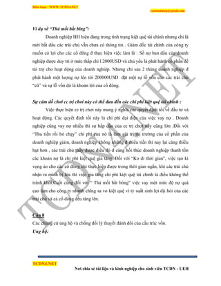 Biên Soạn : WWW.TCDN4.NET
caotuanhiep@gmail.com
TCDN4.NET
Nơi chia sẻ tài liệu và kinh nghiệp cho sinh viên TCDN - UEH
Ví dụ về “Thả mồi bắt bĩng”:
Doanh nghiệp HH hiện đang trong tính trạng kiệt quệ tài chình nhưng chỉ là
mới bắt đầu các trái chủ vẫn chưa có thông tin . Giám đốc tài chình của công ty
muốn có lợi cho các cổ đông đ thực hiện việc làm là : Số nợ ban đầu của doanh
nghiệp được duy trí ở mức thấp chỉ l 2000USD và chủ yếu là phát hành cổ phần để
tài trợ cho hoạt động của doanh nghiệp. Nhưng chỉ sau 2 tháng doanh nghiệp đ
phát hành một lượng nợ lên tới 200000USD đặt một sự lỗ vốn cho các trái chủ
“cũ” và sự lỗ vốn đó là khoản lời của cổ đông.
Sự cám dỗ chơi cc trị chơi này có thể đưa đến các chi phí kiệt quệ tài chính :
Việc thực hiện cc trị chơi này mang ý nghĩa các quyết định tồi về đầu tư và
hoạt động. Các quyết định tồi này là chi phì đại diện của việc vay nợ . Doanh
nghiệp cũng vay nợ nhiều thí sự hấp dẫn của cc trị chơi này cũng lớn .Đối với
“Thu tiền rồi bỏ chạy” chi phì của nó là làm giá trị thị trường của cổ phần của
doanh nghiệp giảm, doanh nghiệp không những đ thiếu tiền thí nay lại càng thiếu
hụt hơn , các trái chủ thấy được điều đó đ càng hối thúc doanh nghiệp thanh tốn
các khoản nợ là chi phì kiệt quệ gia tăng. Đối với “Ko di thời gian”, việc tạo kí
vọng ảo cho các cổ đông chỉ thực hiện được trong thời gian ngắn, khi các trái chủ
nhận ra mính bị lừa thí việc gia tăng chi phì kiệt quệ tài chình là điều không thể
tránh khỏi.Cuối cùng đối với “ Thả mồi bắt bóng” việc vay một mức độ nợ quá
cao làm cho công ty nhanh chĩng sa vo kiệt quệ ví tỷ suất sinh lợi địi hỏi của các
trái chủ và cả cổ đông đều tăng lên.
Câu 8
Các chứng cứ ủng hộ và chống đối lý thuyết đánh đổi của cấu trúc vốn.
Ung hộ:
 