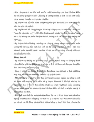 Biên Soạn : WWW.TCDN4.NET
caotuanhiep@gmail.com
TCDN4.NET
Nơi chia sẻ tài liệu và kinh nghiệp cho sinh viên TCDN - UEH
- Các công ty có ti sản hữu hính an tồn v nhiều thu nhập chịu thuế để được khấu
trừ nên có tỷ lệ mục tiêu cao. Các công ty khơng sinh lợi cĩ cc ti sản vơ hính nhiều
rủi ro nn dựa chủ yếu vo ti trợ vốn cổ phần.
- Lý thuyết đánh đổi vốn thành công trong việc giải thìch các khác biệt trong cấu
trúc vốn giữa các ngành.
- Lý thuyết đánh đổi cũng giúp giải thìch loại công ty nào “tư nhân hóa” trong các
“mua đứt băng vốn vay” (LBO). Đây là các doanh nghiệp “gà đẻ trứng vàng” sung
mn cĩ thị trường sản phẩm ổn định lâu dài, nhưng có ìt các cơ hội tăng trưởng với
NPV cao.
- Lý thuyết đánh đổi cũng cho rằng các công ty có vay nợ quá nặng – quá nhiều
không thể trả bằng tiền mặt phát sinh nội bộ trong vịng một vi năm – nên phát
hành cổ phần, hạn chế cổ tức, hay bán bớt tài sản để huy động tiền mặt nhằm tái
cân đối cấu trúc vốn.
Không ủng hộ:
- Lý thuyết này không thể giải thìch được tại sao một số trong các công ty thành
công nhất lại phát đạt khi có rất ìt nợ, tức là đ từ bỏ khơng sử dụng cc tấm chắn
thuế li từ chứng khốn nợ quý gi.
- Công ty có thể vay đủ tiền để tiết kiệm được hàng chục triệu đô la thuế màkhông
mảy may bận tâm đến khả năng lâm vào kiệt quệ tài chình.
- Một sự kiện lạ về cấu trúc vốn thực tế: Cùng trong một ngành, các công ty sinh
lợi nhiều nhất thường vay ìt nhất, và lý thuyết đánh đổi đ thất bại, ví đ dự bo
ngược lại” theo lý thuyết đánh đổi lợi nhuận cao sẽ có ý nghĩa có nhiều khả năng
vay nợ và có nhiều lợi nhuận chịu thuế để được khấu trừ thuế và sẽ cho một tỷ lệ
nợ mục tiêu cao hơn.
- Khi thuế suất thuế thu nhập thấp (hay bằng 0), các tỷ lệ nợ ở các quốc gia công
nghiệp hóa khác nhau bằng hay cao hơn các tỷ lệ nợ của Mỹ. Phần nhiều các quốc
gia này có các hệ thống gán thuế (chi trảthuế công ty làm 2 đợt: thuế công ty thu
 