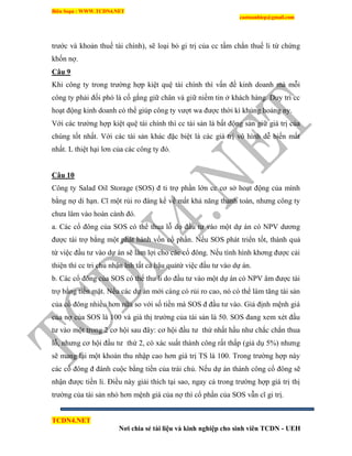 Biên Soạn : WWW.TCDN4.NET
caotuanhiep@gmail.com
TCDN4.NET
Nơi chia sẻ tài liệu và kinh nghiệp cho sinh viên TCDN - UEH
trước và khoản thuế tài chình), sẽ loại bỏ gi trị của cc tấm chắn thuế li từ chứng
khốn nợ.
Câu 9
Khi công ty trong trường hợp kiệt quệ tài chình thí vấn đề kinh doanh mà mỗi
công ty phải đối phó là cố gắng giữ chân và giữ niềm tin ở khách hàng. Duy trí cc
hoạt động kinh doanh có thể giúp công ty vượt wa được thời kí khủng hoảng ny.
Với các trường hợp kiệt quệ tài chình thí cc tài sản là bất động sản giữ giá trị của
chúng tốt nhất. Với các tài sản khác đặc biệt là các giá trị vô hính dễ biến mất
nhất. L thiệt hại lơn của các công ty đó.
Câu 10
Công ty Salad Oil Storage (SOS) đ ti trợ phần lớn cc cơ sở hoạt động của mính
bằng nợ di hạn. Cĩ một rủi ro đáng kể về mất khả năng thanh toán, nhưng công ty
chưa lâm vào hoàn cảnh đó.
a. Các cổ đông của SOS có thể thua lỗ do đầu tư vào một dự án có NPV dương
được tài trợ bằng một phát hành vốn cổ phần. Nếu SOS phát triển tốt, thành quả
từ việc đầu tư vào dự án sẽ làm lợi cho các cổ đông. Nếu tính hính khơng được cải
thiện thí cc tri chủ nhận lnh tất cả hậu quảtừ việc đầu tư vào dự án.
b. Các cổ đông của SOS có thể thu li do đầu tư vào một dự án có NPV âm được tài
trợ bằng tiền mặt. Nếu các dự án mới càng có rủi ro cao, nó có thể làm tăng tài sản
của cổ đông nhiều hơn nữa so với số tiền mà SOS đ đầu tư vào. Giả định mệnh giá
của nợ của SOS là 100 và giá thị trường của tài sản là 50. SOS đang xem xét đầu
tư vào một trong 2 cơ hội sau đây: cơ hội đầu tư thứ nhất hầu như chắc chắn thua
lỗ, nhưng cơ hội đầu tư thứ 2, có xác suất thành công rất thấp (giả dụ 5%) nhưng
sẽ mang lại một khoản thu nhập cao hơn giá trị TS là 100. Trong trường hợp này
các cổ đông đ đánh cuộc bằng tiền của trái chủ. Nếu dự án thành công cổ đông sẽ
nhận được tiền li. Điều này giải thìch tại sao, ngay cả trong trường hợp giá trị thị
trường của tài sản nhỏ hơn mệnh giá của nợ thí cổ phần của SOS vẫn cĩ gi trị.
 