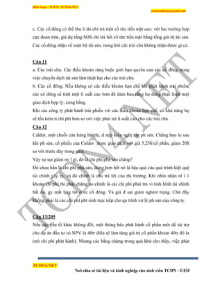 Biên Soạn : WWW.TCDN4.NET
caotuanhiep@gmail.com
TCDN4.NET
Nơi chia sẻ tài liệu và kinh nghiệp cho sinh viên TCDN - UEH
c. Các cổ đông có thể thu li do chi trả một cổ tức tiền mặt cao: với hai trường hợp
cực đoan trên, giả dụ rằng SOS chi trả hết cổ tức tiền mặt bằng tổng giá trị tài sản.
Các cổ đông nhận về toàn bộ tài sản, trong khi các trái chủ không nhận được gí cả.
Câu 11
a. Các trái chủ. Các điều khoản ràng buộc giới hạn quyền của các cổ đông trong
việc chuyển dịch tài sản làm thiệt hại cho các trái chủ.
b. Các cổ đông. Nếu không có các điều khoản hạn chế khi phát hành trái phiếu,
các cổ đông sẽ tình một li suất cao hơn để đảm bảo rằng họ đang thực hiện một
giao dịch hợp lý, cơng bằng.
Khi các công ty phát hành trái phiếu với các điều khoàn hạn chế, có khả năng họ
sẽ tốn kém ìt chi phì hơn so với việc phải trả li suất cao cho các trái chủ.
Câu 12
Caldor, một chuỗi cửa hàng bán lẻ, đ nộp kiến nghị xin ph sản. Chẳng bao lu sau
khi ph sản, cổ phiếu của Caldor được giao dịch với giá 5,25$/cổ phần, giảm 20$
so với trước đây trong năm.
Vậy sự sụt giảm ny l gí, đó là chi phì phá sản chăng?
Đó chưa hẳn là chi phì phá sản, đúng hơn hết nó là hậu quả của quá trính kiệt quệ
tài chình gây ra, và đó chình là câu trả lời của thị trường. Khi nhín nhận nĩ l 1
khoản chi phì thí phải chăng no chình là cái chi phì phải trả ví tính hính tài chình
bất ổn, gy mất lịng tin ở cc cổ đông. Và giá đ sụt giảm nghim trọng. Chứ đây
không phải là các chi phì pht sinh trực tiếp cho qu trính xử lý ph sản của công ty.
Câu 13/205
Nếu các yếu tố khác không đổi, một thông báo phát hành cổ phần mới để tài trợ
cho dự án đầu tư có NPV là 40tr đôla sẽ làm tăng giá trị cổ phần khoản 40tr đô la
(trừ chi phì phát hành). Nhưng các bằng chứng trong quá khứ cho thấy, việc phát
 