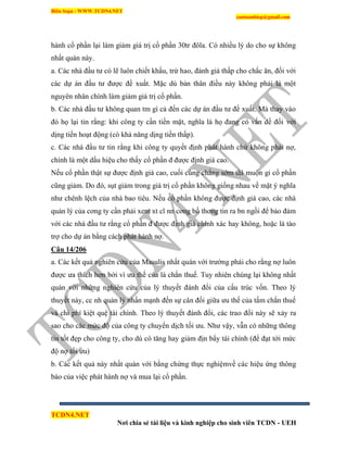 Biên Soạn : WWW.TCDN4.NET
caotuanhiep@gmail.com
TCDN4.NET
Nơi chia sẻ tài liệu và kinh nghiệp cho sinh viên TCDN - UEH
hành cổ phần lại làm giảm giá trị cổ phần 30tr đôla. Có nhiều lý do cho sự không
nhất quán này.
a. Các nhà đầu tư có lẽ luôn chiết khấu, trừ hao, đánh giá thấp cho chắc ăn, đối với
các dự án đầu tư được đề xuất. Mặc dù bản thân điều này không phải là một
nguyên nhân chình làm giảm giá trị cổ phần.
b. Các nhà đầu tư không quan tm gí cả đến các dự án đầu tư đề xuất. Mà thay vào
đó họ lại tin rằng: khi công ty cần tiền mặt, nghĩa là họ đang có vấn đề đối với
dịng tiến hoạt động (có khả năng dịng tiền thấp).
c. Các nhà đầu tư tin rằng khi công ty quyết định phát hành chứ không phải nợ,
chình là một dấu hiệu cho thấy cổ phần đ được định giá cao.
Nếu cổ phần thật sự được định giá cao, cuối cùng chẳng sớm thí muộn gi cổ phần
cũng giảm. Do đó, sụt giảm trong giá trị cổ phần không giống nhau về mặt ý nghĩa
như chênh lệch của nhà bao tiêu. Nếu cổ phần không được định giá cao, các nhà
quản lý của cơng ty cần phải xem xt cĩ nn cơng bố thơng tin ra bn ngồi để bảo đảm
với các nhà đầu tư rằng cổ phần đ được định giá chình xác hay không, hoặc là tào
trợ cho dự án bằng cách phát hành nợ.
Câu 14/206
a. Các kết quả nghiên cứu của Masulis nhất quán với trường phái cho rằng nợ luôn
được ưa thìch hơn bởi ví ưu thế của lá chắn thuế. Tuy nhiên chúng lại không nhất
quán với những nghiên cứu của lý thuyết đánh đổi của cấu trúc vốn. Theo lý
thuyết này, cc nh quản lý nhấn mạnh đến sự cân đối giữa ưu thế của tấm chắn thuế
và chi phì kiệt quệ tài chình. Theo lý thuyết đánh đổi, các trao đổi này sẽ xảy ra
sao cho các mức độ của công ty chuyển dịch tối ưu. Như vậy, vẫn có những thông
tin tốt đẹp cho công ty, cho dù có tăng hay giảm địn bẩy tài chình (để đạt tới mức
độ nợ tối ưu)
b. Các kết quả này nhất quán với bằng chứng thực nghiệmvề các hiệu ứng thông
báo của việc phát hành nợ và mua lại cổ phần.
 