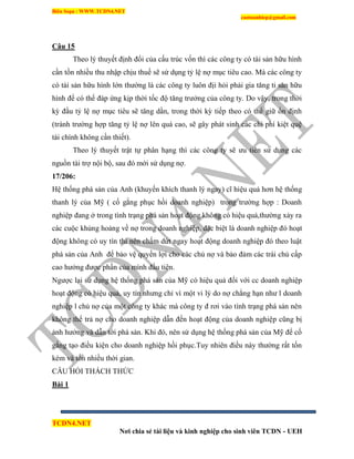 Biên Soạn : WWW.TCDN4.NET
caotuanhiep@gmail.com
TCDN4.NET
Nơi chia sẻ tài liệu và kinh nghiệp cho sinh viên TCDN - UEH
Câu 15
Theo lý thuyết định đổi của cấu trúc vốn thí các công ty có tài sản hữu hính
cần tồn nhiều thu nhập chịu thuế sẽ sử dụng tỷ lệ nợ mục tiêu cao. Mà các công ty
có tài sản hữu hính lớn thường là các công ty luôn địi hỏi phải gia tăng ti sản hữu
hính để có thể đáp ứng kịp thời tốc độ tăng trưởng của công ty. Do vậy, trong thời
kỳ đầu tỷ lệ nợ mục tiêu sẽ tăng dần, trong thời kỳ tiếp theo có thể giữ ổn định
(tránh trường hợp tăng tỷ lệ nợ lên quá cao, sẽ gây phát sinh các chi phì kiệt quệ
tài chình không cần thiết).
Theo lý thuyết trật tự phân hạng thí các công ty sẽ ưu tiên sử dụng các
nguồn tài trợ nội bộ, sau đó mới sử dụng nợ.
17/206:
Hệ thống phá sản của Anh (khuyến khìch thanh lý ngay) cĩ hiệu quả hơn hệ thống
thanh lý của Mỹ ( cố gắng phục hồi doanh nghiệp) trong trường hợp : Doanh
nghiệp đang ở trong tính trạng phá sản hoạt động không có hiệu quả,thường xảy ra
các cuộc khủng hoảng về nợ trong doanh nghiệp, đặc biệt là doanh nghiệp đó hoạt
động không có uy tìn thí nên chấm dứt ngay hoạt động doanh nghiệp đó theo luật
phá sản của Anh để bảo vệ quyền lợi cho các chủ nợ và bảo đảm các trái chủ cấp
cao hưởng được phần của mính đầu tiên.
Ngược lại sử dụng hệ thống phá sản của Mỹ có hiệu quả đối với cc doanh nghiệp
hoạt động có hiệu quả, uy tìn nhưng chỉ ví một vi lý do nợ chẳng hạn như l doanh
nghiệp l chủ nợ của một công ty khác mà công ty đ rơi vào tính trạng phá sản nên
không thể trả nợ cho doanh nghiệp dẫn đến hoạt động của doanh nghiệp cũng bị
ảnh hưởng và dẫn tới phá sản. Khi đó, nên sử dụng hệ thống phá sản của Mỹ để cố
gắng tạo điều kiện cho doanh nghiệp hồi phục.Tuy nhiên điều này thường rất tốn
kém và tốn nhiều thời gian.
CÂU HỎI THÁCH THỨC
Bài 1
 
