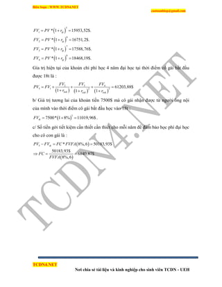 Biên Soạn : WWW.TCDN4.NET
caotuanhiep@gmail.com
TCDN4.NET
Nơi chia sẻ tài liệu và kinh nghiệp cho sinh viên TCDN - UEH
 
 
 
 
5
1
6
2
7
3
8
4
* 1 15953,52$.
* 1 16751,2$.
* 1 17588,76$.
* 1 18468,19$.
lp
lp
lp
lp
FV PV r
FV PV r
FV PV r
FV PV r
  
  
  
  
Gìa trị hiện tại của khoản chi phì học 4 năm đại học tại thời điểm cô gái bắt đầu
được 18t là :
     
32 4
5 1 2 3
61203,88$
1 1 1lstk lstk lstk
FVFV FV
PV FV
r r r
    
  
b/ Giá trị tương lai của khoản tiền 7500$ mà cô gái nhận được từ người ông nội
của mính vào thời điểm cô gái bắt đầu học vào 18t :
 
5
7500* 1 8% 11019,96$tkFV    .
c/ Số tiền gởi tiết kiệm cần thiết cần thiết cho mỗi năm để đảm bảo học phì đại học
cho cô con gái là :
 
 
5 * 8%,6 50183,93$
50183,93$
6840,87$
8%,6
tkPV FV FC FVFA
FC
FVFA
  
  
 