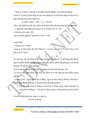 Biên Soạn : WWW.TCDN4.NET
caotuanhiep@gmail.com
TCDN4.NET
Nơi chia sẻ tài liệu và kinh nghiệp cho sinh viên TCDN - UEH
- nhóm C sẽ đầu tư tịan bộ vo tri phiếu doanh nghiệp .l do nhĩm ny không
Chình ví li suất nợ phải tăng cao sao cho nhóm B với thuế thu nhập cá nhân 40 %
phải sẳn lịng nắm giữ nĩ,như vậy;
rD (100%-40%) = 10% => rD = 16.67%
nếu li suất thấp hơn mức này ,nhóm B sẽ phải nắm giữ một trong các tài sản khác
 dịng tiền mặt thặng dư cịn lại cho cc nh đầu tư là: 0.1 tr$
-Vốn hĩa với li suất :10%
-giá trị doanh nghiệp Ytăng lên 0.1/10% =1tr$
c) giả thiết ;
- Tổng chi trả : 250tr$
-cơng ty Z muốn thay thế CPT bằng nợ ví vậy lm cho chỉ số Nợ/VCP tăng đ cắt
giảm trả li1 triệu $ .
d)- Cấu trúc vốn cân bằng sẽ tiến đến mức khi các nhóm C và B không nắm giữ gí
ngồi tri phiếu doanh nghiệp , nhĩm A chỉ nắm giữ tri phiếu địa phuơng và cổ phiếu
thuờng .Tại bất kỳ điểm nào khác .
-Giá trị doanh nghiệp có thể tăng lên bằng cách thay đổi cấu trúc vốn .
-Li suất ìt nhất phải bằng 16.67% ( để nhóm B có thể nắm giữ trái phiếu doanh
nghiệp )
* Chứng minh “ trong tính trạng cn bằng , ngay cả một cơng ty khơng cĩ địn bẩy ti
chình cũng khơng cĩ động cơ khuyến khìch để phát hành nợ “
 Giả dụ rằng công ty không có địn bẩy ti chình mong muốn pht hnh nợ
trong thế cn bằng ny .Với giả dụ rằng cơng ty cĩ dịng tiền hng năm là 4tr$
.
Trước khi phát hành nợ công ty có giá trị :
4*0.5/0.1=20 tr$
 