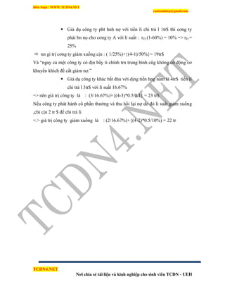 Biên Soạn : WWW.TCDN4.NET
caotuanhiep@gmail.com
TCDN4.NET
Nơi chia sẻ tài liệu và kinh nghiệp cho sinh viên TCDN - UEH
 Giả dụ công ty pht hnh nợ với tiền li chi trả l 1tr$ thí cơng ty
phải bn nọ cho cơng ty A với li suất : rD (1-60%) = 10% => rD =
25%
 nn gi trị cơng ty giảm xuống cịn : ( 1/25%)+{(4-1)/50%}= 19tr$
Và “ngay cả một công ty có địn bẩy ti chình trn trung bính cũg không có động cơ
khuyến khìch để cắt giảm nợ.”
 Giả dụ công ty khác bắt đàu với dịng tiền hng năm là 4tr$ tiền li
chi trả l 3tr$ với li suất 16.67%
=> nên giá trị công ty là : (3/16.67%)+{(4-3)*0.5/0.1} = 23 tr$
Nếu công ty phát hành cổ phần thường và thu hồi lại nợ do đó li suất giảm xuống
,chỉ cịn 2 tr $ để chi trả li
=.> giá trị công ty giảm xuống là : (2/16.67%)+{(4-2)*0.5/10%) = 22 tr
 