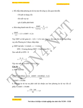 Biên Soạn : WWW.TCDN4.NET
caotuanhiep@gmail.com
TCDN4.NET
Nơi chia sẻ tài liệu và kinh nghiệp cho sinh viên TCDN - UEH
c. Để chấp nhận phương án tài trợ nào thí công ty cần quan tâm đến
- Chi phì sử dụng vốn
- lãi suất vay nợ
- giá cổ phần phát hành
e. Khả năng thanh toán lãi vay
EBIT 6
5
Laivay 1,2
  
f.
EBIT
3,5 EBIT 4,2tr
1,2
  
Vậy EBIT có thể giảm (6 – 4,2) = 1,8 tr mà công ty vẫn tuân thủ được hợp đồng
vay nếu Phương án 2 được chấp nhận.
g. EBIT dự kiến = 6 triêu$ ;  = 6 triêu $.
EPS < 0 tương đương EBIT < 0 nếu chọn PA 1
Xác suất để có EPS < 0
2
3
60


z
Vậy xác suất để có EPS < 0 là 2,28%
Câu 10.
a. EBIT hoà vốn
     EBIT 60.000 1 0,4 EBIT 126.000 1 0,4
100 250
EBIT 170.000
   

 
b. Phương án tài trợ nợ phát sinh lợi nhuận cao hơn phương án tài trợ vốn cổ
phần. EBIT 170.000 
4,1
50
240170


z
 