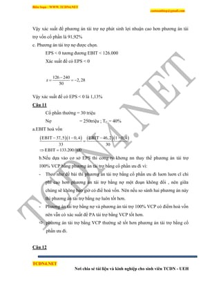 Biên Soạn : WWW.TCDN4.NET
caotuanhiep@gmail.com
TCDN4.NET
Nơi chia sẻ tài liệu và kinh nghiệp cho sinh viên TCDN - UEH
Vậy xác suất để phương án tài trợ nợ phát sinh lợi nhuận cao hơn phương án tài
trợ vốn cổ phần là 91,92%
c. Phương án tài trợ nợ được chọn.
EPS < 0 tương đương EBIT < 126.000
Xác suất để có EPS < 0
126 240
z 2,28
50

  
Vậy xác suất để có EPS < 0 là 1,13%
Câu 11
Cổ phần thường = 30 triệu
Nợ = 250triệu ; TC = 40%
a.EBIT hoà vốn
     EBIT 37,5 1 0,4 EBIT 46,2 1 0,4
33 30
EBIT 133.200.000
   

 
b.Nếu dựa vào cơ sở EPS thí cơng ty khơng nn thay thế phương án tài trợ
100% VCP bằng phương án tài trợ bằng cổ phần ưu đi ví:
- Theo như đề bài thí phương án tài trợ bằng cổ phần ưu đi luơn luơn cĩ chi
phì cao hơn phương án tài trợ bằng nợ một đoạn không đổi , nên giữa
chúng sẽ không bao giờ có điể hoà vốn. Nên nếu so sánh hai phương án này
thí phương án tài trợ bằng nợ luôn tốt hơn.
- Phương án tài trợ bằng nợ và phương àn tài trợ 100% VCP có điểm hoà vốn
nên vẫn có xác suất để PA tài trợ bằng VCP tốt hơn.
 phương án tài trợ bằng VCP thường sẽ tốt hơn phương án tài trợ bằng cổ
phần ưu đi.
Câu 12
 