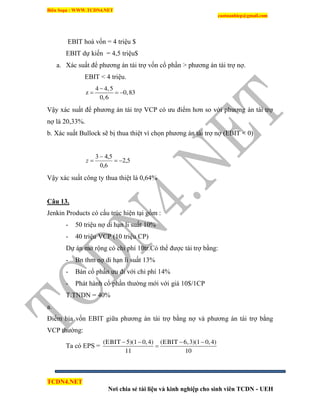 Biên Soạn : WWW.TCDN4.NET
caotuanhiep@gmail.com
TCDN4.NET
Nơi chia sẻ tài liệu và kinh nghiệp cho sinh viên TCDN - UEH
EBIT hoà vốn = 4 triệu $
EBIT dự kiến = 4,5 triệu$
a. Xác suất để phương án tài trợ vốn cổ phần > phương án tài trợ nợ.
EBIT < 4 triệu.
4 4,5
z 0,83
0,6

  
Vậy xác suất để phương án tài trợ VCP có ưu điểm hơn so với phương án tài trợ
nợ là 20,33%.
b. Xác suất Bullock sẽ bị thua thiệt ví chọn phương án tài trợ nợ (EBIT < 0)
5,2
6,0
5,43


z
Vậy xác suất công ty thua thiệt là 0,64%
Câu 13.
Jenkin Products có cấu trúc hiện tại gồm :
- 50 triệu nợ di hạn li suất 10%
- 40 triệu VCP (10 triệu CP)
Dự án mở rộng có chi phì 10tr.Có thể được tài trợ bằng:
- Bn thm nợ di hạn li suất 13%
- Bán cổ phần ưu đi với chi phì 14%
- Phát hành cổ phần thường mới với giá 10$/1CP
T.TNDN = 40%
a.
Điểm hịa vốn EBIT giữa phương án tài trợ bằng nợ và phương án tài trợ bằng
VCP thường:
Ta có EPS =
(EBIT 5)(1 0,4) (EBIT 6,3)(1 0,4)
11 10
   

 