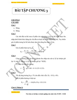 Biên Soạn : WWW.TCDN4.NET
caotuanhiep@gmail.com
TCDN4.NET
Nơi chia sẻ tài liệu và kinh nghiệp cho sinh viên TCDN - UEH
CHƢƠNG3
CÂU HỎI
Câu 1
a. Đúng
b. Đúng.
Câu 2
Các nhà đầu tư khi mua cổ phần của một công ty họ có thể nhận được thu
nhập dưới híinh thức thặng dư vốn đầu tư hoặc thu nhập nhập từ cổ tức. Tuy nhiên
giá cổ phần tương lai thí luôn được dựa trên dòng thu nhập cổ tức.
Câu 3
Giá cổ phần hiện tại là:
P0 =
r
PD


1
11
=
%101
10010


=109.09 $
Câu 4
Công ty không giữ lại bất kỳ khoản thu nhập nào nên tỷ lệ lợi nhuận giữ
lại= 0, nên g= 0(do g= tỷ lệ lợi nhuận giữ lại * ROE)
Tỷ suất vốn hóa thị trường:
r =
0
1
P
D
+g =5/40 + 0= 0.125=12.5%
Câu 5
Tốc độ tăng trưởng là g= 5% cho đến vĩnh viễn: D1= 10 $, r=8%.
Giá cổ phần thường ở hiện tại:
P0 =
gr
D

1
= 10/(8%-5%) =333.33 $
Câu 6 ( Nhóm 1)
BÀI TẬP CHƯƠNG 3
 