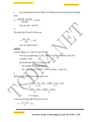 Biên Soạn : WWW.TCDN4.NET
caotuanhiep@gmail.com
TCDN4.NET
Nơi chia sẻ tài liệu và kinh nghiệp cho sinh viên TCDN - UEH
a. xác suất phương án tài trợ bằng VCP thường tố hơn phương án tài trợ bằng
nợlà:
Z =
500,000 620,000
0,6316
190,000

 
Vậy xác suất = 26,43%
b.
Xác suất chịu lỗ theo PA tài trợ nợ
68,1
190
620300


z
Vậy xác suất là 4,65%
Câu 15.
Lassiter Bakery có 3 triệu CP, giá 25$/1CP
10 tr nợ vay ngân hàng, li 12%, 20tr nợ vay bằng tri phiếu,li suất 14%
T.TNDN = 40%
Dự án mới cần 30tr$. Có 2 phương án:
- Bn cổ phần với gi rịng 20$/CP
- Bn 1 hỗn hợp CP 20$/CP v 10tr$ nợ di hạn , li suất 15%
a.
Điểm hịa vốn EBIT giữa 2 phương án trên:
Ta có EPS =
(EBIT 4)(1 0,4) (EBIT 5,5)(1 0,4)
3 1,5 3 1
   

 
=
(EBIT 4)0,6 (EBIT 5,5)0,6
4,5 4
 

=17,5 triệu $
b.xác suất PA2 đem đến EPS cao hơn PA1
Z =
17,5 20
0,5
5

 
 