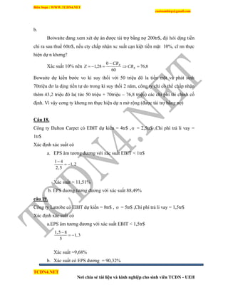 Biên Soạn : WWW.TCDN4.NET
caotuanhiep@gmail.com
TCDN4.NET
Nơi chia sẻ tài liệu và kinh nghiệp cho sinh viên TCDN - UEH
b.
Boiwaite đang xem xét dự án được tài trợ bằng nợ 200tr$, địi hỏi dịng tiền
chi ra sau thuế 60tr$, nếu cty chấp nhận xc suất cạn kiệt tiền mặt 10%, cĩ nn thực
hiện dự n khơng?
Xác suất 10% nên 8,76
60
0
28,1 

 R
R
CB
CB
Z
Bowaite dự kiến bước vo kí suy thối với 50 triệu đô la tiền mặt và phát sinh
70triệu đơ la dịng tiền tự do trong kí suy thối 2 năm, công ty chỉ có thể chấp nhận
thêm 43,2 triệu đô la( tức 50 triệu + 70triệu – 76,8 triệu) các chi phì tài chình cố
định. Ví vậy cơng ty khơng nn thực hiện dự n mở rộng (được tài trợ bằng nợ)
Câu 18.
Công ty Dalton Carpet có EBIT dự kiến = 4tr$ , = 2,5tr$ ,Chi phì trả li vay =
1tr$
Xác định xác suất có
a. EPS âm tương đương với xác suất EBIT < 1tr$
1 4
1,2
2,5

 
Xác suất = 11,51%
b. EPS duơng tương đương với xác suất 88,49%
câu 19.
Công ty Latrobe có EBIT dự kiến = 8tr$ ,  = 5tr$ ,Chi phì trả li vay = 1,5tr$
Xác định xác suất có
a.EPS âm tương đương với xác suất EBIT < 1,5tr$
1,5 8
1,3
5

 
Xác suất =9,68%
b. Xác suất có EPS dương = 90,32%
 