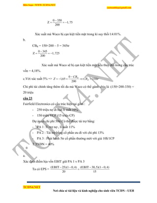 Biên Soạn : WWW.TCDN4.NET
caotuanhiep@gmail.com
TCDN4.NET
Nơi chia sẻ tài liệu và kinh nghiệp cho sinh viên TCDN - UEH
0 350
Z 1,75
200

  
Xác suất mà Waco bị cạn kiệt tiền mặt trong kí suy thối l:4.01%.
b.
CBR = 150+200 – 5 = 345tr
0 345
Z 1,725
200

  
Xác suất mà Waco sẽ bị cạn kiệt tiền mặt nếu thay đổi trong cấu trúc
vốn = 4,18%.
c.Với xác suất 5% => trCB
CB
Z R
R
330
200
0
65,1 


Chi phì tài chình tăng thêm tối đa mà Waco có thể gánh chịu là :(150+200-330) =
20 triệu
câu 23
Fairfield Electronics có cấu trúc hiện tại gồm :
- 250 triệu nợ di hạn li suất 10%
- 150 triệu VCP (15 triệu CP)
Dự án có chi phì 50tr.Có thể được tài trợ bằng:
- PA 1 :Ti trợ nợ , li suất 11%
- PA 2 : Tài trợ bằng cổ phần ưu đi với chi phì 13%
- PA 3 : Phát hành 5tr cổ phần thường mới với giá 10$/1CP
T.TNDN = 40%
a.
Xác định điểm hịa vốn EBIT giữ PA 1 v PA 3
Ta có EPS =
(EBIT 25)(1 0,4) (EBIT 30,5)(1 0,4)
20 15
   

0
 
