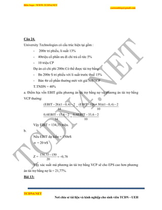 Biên Soạn : WWW.TCDN4.NET
caotuanhiep@gmail.com
TCDN4.NET
Nơi chia sẻ tài liệu và kinh nghiệp cho sinh viên TCDN - UEH
Câu 24.
University Technologies có cấu trúc hiện tại gồm :
- 200tr tri phiếu, li suất 13%
- 40triệu cổ phần ưu đi chi trả cổ tức 5%
- 10 triệu CP
Dự án có chi phì 200tr.Có thể được tài trợ bằng:
- Bn 200tr $ tri phiếu với li suất trước thuế 15%
- Bán 4tr cổ phần thường mới với giá 50$/1CP
T.TNDN = 40%
a. Điểm hịa vốn EBIT giữa phương án tài trợ bằng nợ và phương án tài trợ bằng
VCP thường:
(EBIT 26)(1 0,4) 2 (EBIT (26 30))(1 0,4) 2
14 10
      

0,6EBIT 15,6 2 0,6EBIT 33,6 2
14 10
   

Vậy EBIT = 134,33 triệu.
b.
Nếu EBIT dự kiến = 150tr$
 = 20 tr$
Z =
134,33 150
0,78
20

 
Vậy xác suất mà phương án tài trợ bằng VCP sẽ cho EPS cao hơn phương
án tài trợ bằng nợ là = 21,77%.
Bài 13:
 