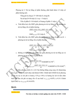 Biên Soạn : WWW.TCDN4.NET
caotuanhiep@gmail.com
TCDN4.NET
Nơi chia sẻ tài liệu và kinh nghiệp cho sinh viên TCDN - UEH
Phương án 3: Tài trợ bằng cổ phần thường, phát hành thêm 2.5 triệu cổ
phần thường mới.
Tổng giá trị công ty V=160 triệu $, trong đó:
Nợ di hạn D=50 triệu $, li vay = 5 triệu $.
Vốn cổ phần E=110 triệu$ ( số lượng cổ phần 11 triệu ).
a. Tình điểm hoà vốn EBIT giữa phương án tài trợ bằng nợ và phương án
tài trợ bằng vốn cổ phần thường.
=
EBIThoà vốn=19.3 triệu $.
b. Tình điểm hịa vốn EBIT giữa phương án tài trợ bằng cổ phần ưu đi v
phương án tài trợ bằng vốn cổ phần thường.
=
EBITHoà vốn=30.67 triệu $.
c. Không có điểm hoà vốn EBIT nào giữa phương án tài trợ bằng nợ và
phương án tài trợ bằng cổ phần ưu đi.
Ta có:
EPSnợ= =0.06EBIT-0.378(1)
.
EPScổ phần ưu đi= =0.06EBIT-0.378+0.062(2)
.
Ta thấy phương trính (1) v (2) l hai đường thẳng song song với nhau(cùng
hệ số góc =0.06) và cách nhau một khoản 0.062. Chênh lệch 0.062$ là do phương
án tài trợ nợ có chi phì rẻ hơn(rD=13%,rP=14%) và hưởng lợi ìch từ tấm chăn
thuế.Nếu đưa chi phì sử dụng vốn về sau thuế: rD sau thuế=0.078, rP=0.14. Chênh
lệch 0.062=rP- rD sau thuế=0.14-0.078.
Bài 23:
 