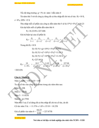 Biên Soạn : WWW.TCDN4.NET
caotuanhiep@gmail.com
TCDN4.NET
Nơi chia sẻ tài liệu và kinh nghiệp cho sinh viên TCDN - UEH
Tốc độ tăng trưởng: g= 5% từ năm 1 đến năm 4
Từ năm thứ 5 trở đi công ty dùng tất cả thu nhập để chi trả cổ tức: D1=10 $,
r= 8%, EPS= 15 $
Thu nhập mỗi cổ phần của công ty đến năm thứ 5 sẽ là:15*(1+5%)4
= 18.23
Giá dự kiến mỗi cổ phần đền năm thứ 4:
P4=18.23/8%=227.88$
Giá trị hiện tại của cổ phần là:
P0=
r
D
1
1
+ 2
2
)1( r
D

+ 3
3
)1( r
D

+ 4
4
)1( r
D

+ 4
4
)1( r
P

Trong đó:D1=10 $
D2=D1*(1+g)=10*(1+5%)=10.5 $
D3=D1*(1+r)2
=10*(1+5%)2
=11.03 $
D4=D1*(1+r)3
=10*(1+5%)3
=11.58 $
P4=227.88 $
P0=
%81
10

+ 2
%)81(
5.10

+ 3
%)81(
03.11

+ 4
%)81(
58.11

+ 4
%)81(
88.227

=203.03$
Câu 6 ( Nhóm 2)
Năm 1: EPS = 15$ và D = 10$
Ta có cổ tức của công ty Z-prime trong các năm như sau:
Năm 1 : 10$
Năm 2 : 10.5$
Năm 3 : 11.025$
Năm 4 : 11.576$
Năm thứ 5 cty Z sẽ dùng tất cả thu nhập để chi trả cổ tức, do đó
Cổ tức năm 5 là : = 11.576 x 1.05 x 15/10 = 18.23$
Giá cổ phần vào năm 4 =
08.0
23.18
= 227.875$
 