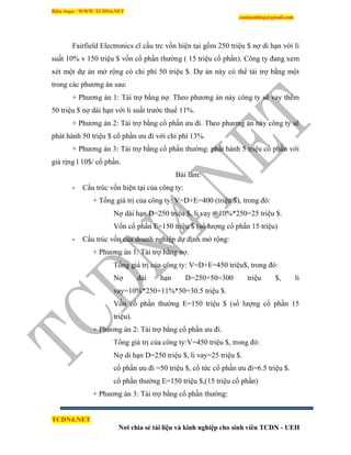 Biên Soạn : WWW.TCDN4.NET
caotuanhiep@gmail.com
TCDN4.NET
Nơi chia sẻ tài liệu và kinh nghiệp cho sinh viên TCDN - UEH
Fairfield Electronics cĩ cấu trc vốn hiện tại gồm 250 triệu $ nợ di hạn với li
suất 10% v 150 triệu $ vốn cổ phần thường ( 15 triệu cổ phần). Công ty đang xem
xét một dự án mở rộng có chi phì 50 triệu $. Dự án này có thể tài trợ bằng một
trong các phương án sau:
+ Phương án 1: Tài trợ bằng nợ. Theo phương án này công ty sẽ vay thêm
50 triệu $ nợ dài hạn với li suất trước thuế 11%.
+ Phương án 2: Tài trợ bằng cổ phần ưu đi. Theo phương án này công ty sẽ
phát hành 50 triệu $ cổ phần ưu đi với chi phì 13%.
+ Phương án 3: Tài trợ bằng cổ phần thường: phát hành 5 triệu cổ phần với
giá rịng l 10$/ cổ phần.
Bài làm:
- Cấu trúc vốn hiện tại của công ty:
+ Tổng giá trị của công ty: V=D+E=400 (triệu $), trong đó:
Nợ dài hạn D=250 triệu $, li vay = 10%*250=25 triệu $.
Vốn cổ phần E=150 triệu $ (sổ lượng cổ phần 15 triệu)
- Cấu trúc vốn của doanh nghiệp dự định mở rộng:
+ Phương án 1: Tài trợ bằng nợ.
Tổng giá trị của công ty: V=D+E=450 triệu$, trong đó:
Nợ dài hạn D=250+50=300 triệu $, li
vay=10%*250+11%*50=30.5 triệu $.
Vốn cổ phần thường E=150 triệu $ (số lượng cổ phần 15
triệu).
+ Phương án 2: Tài trợ bằng cổ phần ưu đi.
Tổng giá trị của công ty:V=450 triệu $, trong đó:
Nợ di hạn D=250 triệu $, li vay=25 triệu $.
cổ phần ưu đi =50 triệu $, cổ tức cổ phần ưu đi=6.5 triệu $.
cổ phần thường E=150 triệu $,(15 triệu cổ phần)
+ Phương án 3: Tài trợ bằng cổ phần thường:
 