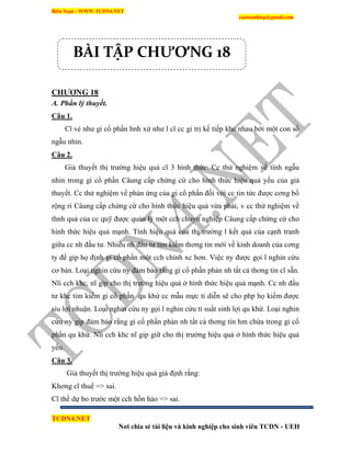 Biên Soạn : WWW.TCDN4.NET
caotuanhiep@gmail.com
TCDN4.NET
Nơi chia sẻ tài liệu và kinh nghiệp cho sinh viên TCDN - UEH
CHƢƠNG 18
A. Phần lý thuyết.
Câu 1.
Cĩ vẻ như gi cổ phần hnh xử như l cĩ cc gi trị kế tiếp khc nhau bởi một con số
ngẫu nhin.
Câu 2.
Giả thuyết thị trường hiệu quả cĩ 3 hính thức: Cc thử nghiệm về tình ngẫu
nhin trong gi cổ phần Câung cấp chứng cứ cho hính thức hiệu quả yếu của giả
thuyết. Cc thử nghiệm về phản ứng của gi cổ phần đối với cc tin tức được cơng bố
rộng ri Câung cấp chứng cứ cho hính thức hiệu quả vừa phải, v cc thử nghiệm về
thnh quả của cc quỹ được quản lý một cch chuyn nghiệp Câung cấp chứng cứ cho
hính thức hiệu quả mạnh. Tình hiệu quả của thị trường l kết quả của cạnh tranh
giữa cc nh đầu tư. Nhiều nh đầu tư tím kiếm thơng tin mới về kinh doanh của cơng
ty để gip họ định gi cổ phần một cch chình xc hơn. Việc ny được gọi l nghin cứu
cơ bản. Loại nghin cứu ny đảm bảo rằng gi cổ phần phản nh tất cả thơng tin cĩ sẵn.
Nĩi cch khc, nĩ gip cho thị trường hiệu quả ở hính thức hiệu quả mạnh. Cc nh đầu
tư khc tim kiếm gi cổ phần qu khứ cc mẫu mực ti diễn sẽ cho php họ kiếm được
siu lợi nhuận. Loại nghin cứu ny gọi l nghin cứu tỉ suất sinh lợi qu khứ. Loại nghin
cứu ny gip đảm bảo rằng gi cổ phần phản nh tất cả thơng tin hm chứa trong gi cổ
phần qu khứ. Nĩi cch khc nĩ gip giữ cho thị trường hiệu quả ở hính thức hiệu quả
yếu.
Câu 3.
Giả thuyết thị trường hiệu quả giả định rằng:
Khơng cĩ thuế => sai.
Cĩ thể dự bo trước một cch hồn hảo => sai.
BÀI TẬP CHƯƠNG 18
 