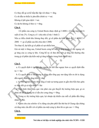 Biên Soạn : WWW.TCDN4.NET
caotuanhiep@gmail.com
TCDN4.NET
Nơi chia sẻ tài liệu và kinh nghiệp cho sinh viên TCDN - UEH
Cc thay dổi gi cả kế tiếp độc lập với nhau => đng.
Cc nh đầu tư thiếu ĩc phn đốn chình xc =>sai.
Khơng cĩ phì giao dịch =>sai.
Cc dự bo khơng cĩ thin vị =>đng.
Câu 4.
Cổ phần của cơng ty United Boots được định gi l 400$ v Câung ứng một li
suất cổ tức 2%. Cơng ty cĩ 1 chia nhỏ cổ tức 1 thnh 2:
Nếu cc điều chỉnh khc khơng thay đổi, gi cổ phần dự kiến giảm đi ½ l 400$/2 =
200$ => gi cổ phần sau khi chia nhỏ l 200$.
Trn thực tế, dự kiến gi cổ phần sẽ sụt nhiều hơn.
Giả sử một vi thng sau, United boots cơng bố một gi tăng trong cổ tức ngang với
gi tăng của cc cơng ty khc. Cơng bố ny sẽ đưa đến một gi tăng bất thường nhẹ
trong gi cổ phần (dự kiến một gi tăng trn mức trung bính trn cổ tức)
Câu 5.
a. Cc quyết định ti trợ khĩ đảo ngược thí khĩ đảo ngược hơn cc quyết định đầu
tư.=> Sai
b. Cc quyết định ti trợ khơng tc động đến tổng quy mơ dịng tiền m chỉ tc đọng
đến người nhận cc dịng tiền.=> đng.
c. Cc thử nghiệm đ cho thấy rằng cĩ một sự tương quan m gần như hồn hảo giữa
cc thay đổi gi cả tiếp theo.=> Sai
d.Theo hính thức hiệu quả vừa phải của giả thuyết thị trường hiệu quả, gi cả
phản nh tất cả thơng tin cĩ sẵn cho cơng chng.=> Đng.
e. Trong cc thị trường hiệu quả, lợi nhuận dự khiến của mỗi cổ phần đều bằng
nhau.=> Sai.
f. Nghin cứu của scholes về tc động của phn phối lần thứ hai đ Câung cấp chứng
cứ rằng mức cầu đối với cổ phần của một cơng ty đơn thí co gin cao => Đng
Câu 6.
 