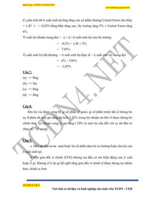 Biên Soạn : WWW.TCDN4.NET
caotuanhiep@gmail.com
TCDN4.NET
Nơi chia sẻ tài liệu và kinh nghiệp cho sinh viên TCDN - UEH
Cc phn tìch 60 tỉ suất sinh lợi hng thng của cổ phần thường United Futon cho thấy
= 1,45 v = -0,25%/thng.Một thng sau, thị trường tăng 5% v United Futon tăng
6%.
Tỉ suất lợi nhuận mong đợi =  +  tỉ suất sinh lợi của thị trường
= -0,2% + 1,45 × 5%
= 7,05%.
Tỉ suất sinh lợi bất thường = tỉ suất sinh lợi thực tế – tỉ suất sinh lợi mong đợi
= 6% - 7,05%
= -1,05%
Câu 7.
(a) => Đng
(b) => Sai
(c) => Đng
(d) => Đng
Câu 8.
Khi tin vui được cơng bố gi cổ phần sẽ giảm. gi cổ phần trước khi cĩ thơng tin
ny đ phản nh một gia tăng dự kiến l 25% trong lợi nhuận nn khi cĩ được thơng bo
chình thức lợi nhuận cơng ty gia tăng l 20% la một tin xấu đối với cc nh đầu tư
(thực tế < kí vọng).
Câu 9.
a. Một nh đầu tư nn mua hoặc bn cổ phần dựa trn xu hướng hoặc chu kỳ của
tỉ suất sinh lợi.
b Một gim đốc ti chình (CFO) khơng nn đầu cơ trn biến động của li suất
hoặc tỉ gi. Khơng cĩ lì do gí để nghĩ rằng gim đốc ti chình cĩ được thơng tin nhiều
hơn, chình xc hơn
 