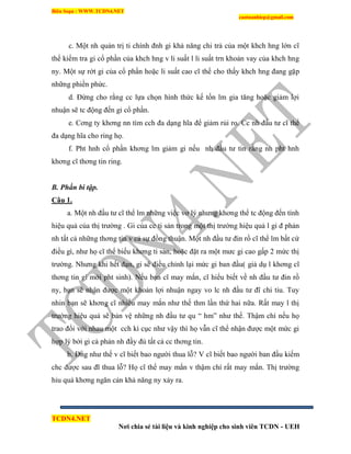 Biên Soạn : WWW.TCDN4.NET
caotuanhiep@gmail.com
TCDN4.NET
Nơi chia sẻ tài liệu và kinh nghiệp cho sinh viên TCDN - UEH
c. Một nh quản trị ti chình đnh gi khả năng chi trả của một khch hng lớn cĩ
thể kiểm tra gi cổ phần của khch hng v li suất l li suất trn khoản vay của khch hng
ny. Một sự rớt gi của cổ phần hoặc li suất cao cĩ thể cho thấy khch hng đang gặp
những phiền phức.
d. Đừng cho rằng cc lựa chọn hính thức kế tốn lm gia tăng hoặc giảm lợi
nhuận sẽ tc động đến gi cổ phần.
e. Cơng ty khơng nn tím cch đa dạng hĩa để giảm rủi ro. Cc nh đầu tư cĩ thể
đa dạng hĩa cho ring họ.
f. Pht hnh cổ phần khơng lm giảm gi nếu nh đầu tư tin rằng nh pht hnh
khơng cĩ thơng tin ring.
B. Phần bi tập.
Câu 1.
a. Một nh đầu tư cĩ thể lm những việc vơ lý nhưng khơng thể tc động đến tình
hiệu quả của thị trường . Gi của cc ti sản trong một thị trường hiệu quả l gi đ phản
nh tất cả những thơng tin v cả sự đồng thuận. Một nh đầu tư đin rồ cĩ thể lm bất cứ
điều gí, như họ cĩ thể biếu khơng ti sản, hoặc đặt ra một mưc gi cao gấp 2 mức thị
trường. Nhưng khi hết đạn, gi sẽ điều chỉnh lại mức gi ban đầu( giả dụ l khơng cĩ
thơng tin gí mới pht sinh). Nếu bạn cĩ may mắn, cĩ hiểu biết về nh đầu tư đin rồ
ny, bạn sẽ nhận được một khoản lợi nhuận ngay vo lc nh đầu tư đĩ chi tiu. Tuy
nhin bạn sẽ khơng cĩ nhiều may mắn như thế thm lần thứ hai nữa. Rất may l thị
trường hiệu quả sẽ bản vệ những nh đầu tư qu “ hm” như thế. Thậm chì nếu họ
trao đổi với nhau một cch kí cục như vậy thí họ vẫn cĩ thể nhận được một mức gi
hợp lý bởi gi cả phản nh đầy đủ tất cả cc thơng tin.
b. Đng như thế v cĩ biết bao người thua lỗ? V cĩ biết bao người ban đầu kiếm
chc được sau đĩ thua lỗ? Họ cĩ thể may mắn v thậm chì rất may mắn. Thị trường
hiu quả khơng ngăn cản khả năng ny xảy ra.
 