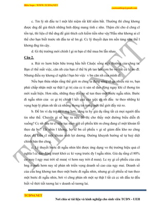 Biên Soạn : WWW.TCDN4.NET
caotuanhiep@gmail.com
TCDN4.NET
Nơi chia sẻ tài liệu và kinh nghiệp cho sinh viên TCDN - UEH
c. Tm lý nh đầu tư l một khi niệm rất khĩ nắm bắt. Thường thí chng khơng
được dng để giả thìch những hnh động mang tình c nhn. Thậm chì cho d chng cĩ
tồn tại, thí liệu cĩ thể dng để giải thìch cch kiếm tiền như vậy?Hầu như khơng ai cĩ
thể cho bạn biết trước nh đầu tư sẽ lm gí. Cc lý thuyết dựa trn nền tảng như thế l
khơng đng tin cậy.
d. Gi thị trường mới chình l gi m bạn cĩ thể mua bn lẫn nhau.
Câu 2.
a. Rủi ro luơn hiện hữu trong hầu hết Câuộc sống ngy thường của chng ta.
Bạn cĩ thể mất việc, căn nh của bạn cĩ thể bị ph tan bởi cơn bo vo bất cứ lc no đĩ.
Nhưng điều ny khơng cĩ nghĩa l bạn bỏ việc v bn căn nh của mính đi.
Nếu bạn thừa nhận rằng thể giới m chng ta đang sống cĩ qu nhiều rủi ro, bạn
phải chấp nhận một sự thật l gi trị của cc ti sản sẽ dao động ngay khi cĩ thơng tin
mới xuất hiện. Hơn nữa, những thay đổi ny sẽ tun theo một bước ngẫu nhin. Bước
đi ngẫu nhin của cc gi trị chình l kết quả của việc cc nh đầu tư theo những kí
vọng hợp lý phản nh tất cả những thơng tin trong một thế giới đầy rủi ro.
b. Để lm vì dụ trở nn r rng hơn, chng ta hy giả dụ rằng tất cả mọi người đều
tin như thế. Chuyện gí sẽ xảy ra nếu đồ thị cho thấy một đường biểu diễn đi
xuống? Cc nh đầu tư cĩ tiếp tục nắm giữ cổ phiếu khi m chng đang cĩ một khoản lỗ
theo dự bo? Tất nhin l khơng, họ sẽ bn cổ phiếu v gi sẽ giảm đến kho no chng
được dự kiến cĩ một khoản sinh lợi dương. Đường khuynh hướng sẽ tự huỷ diệt
chình bản thn chng.
c. Lý thuyết bước đi ngẫu nhin khi được ứng dụng vo thị trường hiệu quả cĩ
nghĩa l cc dao động trượt khỏi cc kí vọng trước đy l ngẫu nhin. Giả dụ rằng cĩ 80%
cơ may l ngy mai trời sẽ mưa( ví hơm nay trời đ mưa). Lc ny gi cổ phiếu của cửa
hng o mưa hơm nay sẽ phản nh triển vọng doanh số cao của ngy mai. Doanh số
của cửa hng khơng tun theo một bước đi ngẫu nhin, nhưng gi cổ phiếu sẽ tun theo
một bước đi ngẫu nhin, bởi ví chng phản nh một sự thật l tất cả cc nh đầu tư đều
biết về thời tiết tương lai v doanh số tương lai.
 