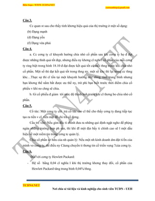 Biên Soạn : WWW.TCDN4.NET
caotuanhiep@gmail.com
TCDN4.NET
Nơi chia sẻ tài liệu và kinh nghiệp cho sinh viên TCDN - UEH
Câu 3.
Cc quan st sau cho thấy tình khơng hiệu quả của thị trường ở một số dạng:
(b) Dạng mạnh
(d) Dạng yếu
(f) Dạng vừa phải
Câu 4.
a. Cc cơng ty cĩ khuynh hướng chia nhỏ cổ phần sau khi cơng ty họ đ đạt
được những thnh quả tốt đẹp, nhưng điều ny khơng cĩ nghi l cổ phần của mỗi cơng
ty ring biệt trong hính 18.10 đ đạt được kết quả tốt cứ mỗi thng trước khi chia nhỏ
cổ phần. Một số thí đạt kết quả tốt trong thng ny, một số khc thí lại trong cc thng
khc…Thực sự thí cĩ tồn tại một khuynh hướng nhẹ nhng, tình trung bính nhưng
bạn khơng thể nắm bắt được ưu thế ny, trừ phi bạn biết trước thời điểm chia cổ
phiếu v khi no chng sẽ chia.
b. Gi cổ phiếu đ giảm tới mức độ thịnh hnh trước khi cĩ thơng bo chia nhỏ cổ
phần.
Câu 5.
Cổ tức: Một cơng ty chi trả cố tức cao cĩ thể cho thấy cơng ty đang tiếp tục
tạo ra tiền v cĩ tiền mặt để chi trả cổ đơng.
Cấu trc vốn: Nếu gim đốc ti chình đưa ra những qui định ngặt ngho để phịng
ngừa những trường hợp ph sản, thí khi đĩ một địn bẩy ti chình cao sẽ l một dấu
hiệu về một niềm tin trong cơng tc quản lý.
Chia cổ phần sở hữu của nh quản lý: Nếu một nh kinh doanh dm đặt ti/ền của
mính vo cơng ty, thí điều ny Câung chuyển ti thơng tin cề triển vọng 7của cơng ty.
Câu 6.
Đối với cơng ty Hewlett Packard:
- Hệ số bằng 0,04 cĩ nghĩa l khi thị trường khơng thay đổi, cổ phần của
Hewlett Packard tăng trung bính 0,04%/thng.
 