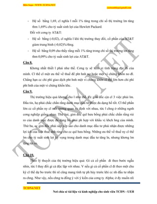 Biên Soạn : WWW.TCDN4.NET
caotuanhiep@gmail.com
TCDN4.NET
Nơi chia sẻ tài liệu và kinh nghiệp cho sinh viên TCDN - UEH
- Hệ số bằng 1,69, cĩ nghĩa l mỗi 1% tăng trong chỉ số thị trường lm tăng
thm 1,69% cho tỷ suất sinh lợi của Hewlett Packard.
Đối với cơng ty AT&T:
- Hệ số bằng (-0,02), cĩ nghĩa l khi thị trường thay đổi, cổ phần của AT&T
giảm trung bính (-0,02)%/thng.
- Hệ số bằng 0,09 cho thấy rằng mỗi 1% tăng trong chỉ số thị trường lm tăng
thm 0,09% cho tỷ suất sinh lợi của AT&T.
Câu 8.
Khơng nhất thiết l phải như thế. Cơng ty sẽ xem xt tính trạng đặc th của
mính. Cĩ thể cĩ một ưu thế về thuế để pht hnh nợ hoặc một vi chứng khốn no đĩ.
Chẳng hạn cc chi phì giao dịch pht hnh một vi chứng khốn cĩ thể lớn hơn chi phì
pht hnh của một vi chứng khốn khc.
Câu 9.
Thị trường hiệu quả khơng cho l như thế. Cc gim đốc cịn cĩ 3 việc phải lm.
Đầu tin, họ phải chắc chắn rằng danh mục đầu tư được đa dạng hố tốt. Cĩ thể phần
lớn cc cổ phần ny cĩ mối tương quan xc định với nhau, tức l chng ở những ngnh
cơng nghiệp giống nhau. Thứ hai, gim đốc quĩ hưu bổng phải chắc chắn rằng rủi
ro của danh mục được đa dạng hố phải ph hợp với khẩu vị khch hng của mính.
Thứ ba, cc gim đốc phải sắp xếp sao cho danh mục đầu tư phải nhận được những
lợi ìch của luật thuế dnh ring cho cc quĩ hưu bổng. Những ưu thế về thuế ny cĩ thể
lm cho tỷ suất sinh lợi kỳ vọng trong danh mục đầu tư tăng ln, nhưng khơng lm
tăng rủi ro.
Câu 10.
Theo lý thuyết của thị trường hiệu quả: Gi cả cổ phần đi theo bước ngẫu
nhin, tức l thay đổi gi cả độc lập với nhau. V nếu gi cả cổ phần cĩ đi theo một chu
kỳ cĩ thể dự bo trước thí nĩ cũng mang tình tự ph hủy trước khi cc nh đầu tư nhận
ra chng. Như vậy, nếu chng ta đồng ý với ý kiến của cơng ty Alpha; ở đy muốn nĩi
 