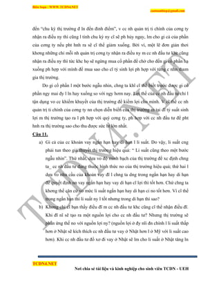 Biên Soạn : WWW.TCDN4.NET
caotuanhiep@gmail.com
TCDN4.NET
Nơi chia sẻ tài liệu và kinh nghiệp cho sinh viên TCDN - UEH
đến “chu kỳ thị trường đ ln đến đỉnh điểm”, v cc nh quản trị ti chình của cơng ty
nhận ra điều ny thí cũng l tình chu kỳ ny cĩ sẽ ph hủy ngay, lm cho gi cả của phần
của cơng ty nếu pht hnh ra sẽ cĩ thể giảm xuống. Bởi ví, một lẽ đơn giản thơi
khơng những chỉ mỗi nh quản trị cơng ty nhận ra điều ny m cc nh đầu tư khc cũng
nhận ra điều ny thí tức khc họ sẽ ngừng mua cổ phần để chờ cho đến gi cổ phần hạ
xuống ph hợp với mính để mua sao cho cĩ tỷ sinh lợi ph hợp với từng c nhn tham
gia thị trường.
Do gi cổ phần l một bước ngẫu nhin, chng ta khĩ cĩ thể biết trước được gi cổ
phần ngy mai đy l ln hay xuống so với ngy hơm nay. Lợi thế của cc nh đầu tư chỉ l
tận dụng vo cc khiếm khuyết của thị trường để kiếm lợi cho mính. V cĩ thể cc nh
quản trị ti chình của cơng ty nn chọn diễn biến của thị trường m tại đĩ tỷ suất sinh
lợi m thị trường tạo ra l ph hợp với quý cơng ty, ph hợp với cc nh đầu tư để pht
hnh ra thị trường sao cho thu được sức ht lớn nhất.
Câu 11.
a) Gi cả của cc khoản vay ngắn hạn hay di hạn l li suất. Do vậy, li suất cng
phải tun theo giả thuyết thị trường hiệu quả: “ Li suất cũng theo một bước
ngẫu nhin”. Thứ nhất, dựa vo độ minh bạch của thị trường để xc định chng
ta_ cc nh đầu tư đang thuộc hính thức no của thị trường hiệu quả; thứ hai l
dựa vo nhu cầu của khoản vay đĩ l chng ta dng trong ngắn hạn hay di hạn
để quyết định nn vay ngắn hạn hay vay di hạn cĩ lợi thí tốt hơn. Chứ chng ta
khơng thể căn cứ vo mức li suất ngắn hạn hay di hạn ci no tốt hơn. Ví cĩ thể
trong ngắn hạn thí li suất ny l tốt nhưng trong di hạn thí sao?
b) Khơng chỉ cĩ bạn thấy điều đĩ m cc nh đầu tư khc cũng cĩ thể nhận điều đĩ.
Khi đĩ nĩ sẽ tạo ra một nguồn lợi cho cc nh đầu tư? Nhưng thị trường sẽ
phản ứng thế no với nguồn lợi ny? (nguồn lợi ở đy nĩi đn chình l li suất thấp
hơn ở Nhật sẽ kìch thìch cc nh đầu tư vay ở Nhật hơn l ở Mỹ với li suất cao
hơn). Khi cc nh đầu tư đổ xơ đi vay ở Nhật sẽ lm cho li suất ở Nhật tăng ln
 