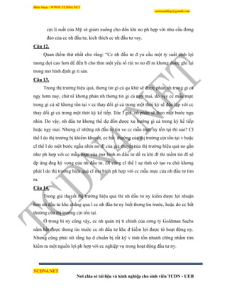 Biên Soạn : WWW.TCDN4.NET
caotuanhiep@gmail.com
TCDN4.NET
Nơi chia sẻ tài liệu và kinh nghiệp cho sinh viên TCDN - UEH
cịn li suất của Mỹ sẽ giảm xuống cho đến khi no ph hợp với nhu cầu đơng
đảo của cc nh đầu tư, kìch thìch cc nh đầu tư vay.
Câu 12.
Quan điểm thứ nhất cho rằng: “Cc nh đầu tư đ yu cầu một tỷ suất sinh lợi
mong đợi cao hơn để đền b cho thm một yếu tố rủi ro no đĩ m khơng được ghi lại
trong mơ hính định gi ti sản.
Câu 13.
Trong thị trường hiệu quả, thơng tin gi cả qu khứ sẽ được phản nh trong gi cả
ngy hơm nay, chứ nĩ khơng phản nh thơng tin gi cả ngy mai, do vậy cc mẫu mực
trong gi cả sẽ khơng tồn tại v cc thay đổi gi cả trong một thời kỳ sẽ độc lập với cc
thay đổi gi cả trong một thời kỳ kế tiếp. Tức l giả cổ phần sẽ theo một bước ngu
nhin. Do vậy, nh đầu tư khơng thể dự đốn được xu hướng gi cả trong kỳ kế tiếp
hoặc ngy mai. Nhưng cĩ những nh đầu tư tin vo cc mẫu mực ny tồn tại thí sao? Cĩ
thể l do thị trường bị khiếm khuyết, cc bất thường của thị trường cịn tồn tại v hoặc
cĩ thể l do một bước ngẫu nhin no đĩ của giả thuyết của thị trường hiệu quả no gần
như ph hợp với cc mẫu mực của mơ hính m đầu tư đề ra khi đĩ thí niềm tin đĩ sẽ
đp ứng đng kỳ vọng của nh đầu tư. Đĩ cũng cĩ thể l sự tính cờ tạo ra chứ khơng
phải l do thị trường hiệu quả cĩ mơ hính ph hợp với cc mẫu mực của nh đầu tư tím
ra.
Câu 14.
Trong giả thuyết thị trường hiệu quả thí nh đầu tư ny kiếm được lợi nhuận
hơn nh đầu tư khc chẳng qua l cc nh đầu tư ny biết thơng tin trước, hoặc do cc bất
thường của thị trường cịn tồn tại.
Ở trong bi ny cũng vậy, cc nh quản trị ti chình của cơng ty Goldman Sachs
nắm bắt được thơng tin trước cc nh đầu tư khc đ kiếm lợi được từ hoạt động ny.
Nhưng cũng phải nĩi rằng họ đ chuẩn bị rất kỹ v tình tốn nhanh chĩng nhằm tím
kiếm ra một nguồn lợi ph hợp với cc nghiệp vụ trong hoạt động đầu tư ny.
 