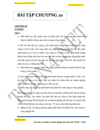 Biên Soạn : WWW.TCDN4.NET
caotuanhiep@gmail.com
TCDN4.NET
Nơi chia sẻ tài liệu và kinh nghiệp cho sinh viên TCDN - UEH
CHƢƠNG 20
Lý thuyết
Câu 1
a. Phát hành các đặc quyền mua cổ phiếu mới. Sử dụng loại phát hành bán
thêm cổ phiếu đ được giao dịch ra ngoài công chúng.
Ví đối với hầu hết các công ty, lần phát hành chứng khoán đầu tiên ra công
chúng ìt khi là lần cuối cùng. Khi các công ty tăng trưởng hầu hết đều phát
hành thêm nợ và vốn cổ phần. Các công ty cổ phần có thể phát hành chứng
khoán hoặc bằng cách bán cho các nhà đầu tư bên ngoài hoặc bằng phát hành
một đặc quyền chỉ giới hạn cho các cổ đông hiện hữu. Cho nên đặc quyền chỉ
dành cho các cổ đông hiện hữu.
b. Phát hành theo quy tăc 144A. Sử dụng loại phát hành trái phiếu Mỹ bởi một
công ty nước ngoài
Ví luật 144A được thiết kế để tăng tình thanh khoản và giảm thiểu li suất v chi
phì pht hnh cho cc bn ring. Luật này phần lớn nhắm đến các doanh nghiệp
nước ngoài bị các yêu cầu đăng kì ở Mỹ cản trở.
c. Bán riêng. Sử dụng loại phát hành trái phiếu bởi một công ty công nghiệp.
Một trong những trở ngại của bán riêng là nhà đầu tư không thể bán lại chứng
khoán dễ dàng. Tuy nhiên, các định chế như các công ty bảo hiểm nhân thọ
đầu tư các lượng tiền khổng lồ vào nợ doanh nghiệp cho dài hạn và ìt quan tâm
về tình thanh khoản của công cụ nợ này. Ví vậy ta chọn phương pháp này.
d. Đăng kì sẵn. Sử dụng phương pháp phát hành trái phiếu bởi một công ty
công nghiệp lớn.
BÀI TẬP CHƯƠNG 20
 