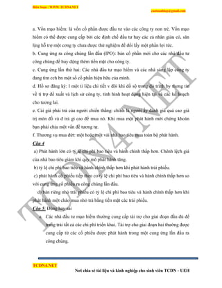 Biên Soạn : WWW.TCDN4.NET
caotuanhiep@gmail.com
TCDN4.NET
Nơi chia sẻ tài liệu và kinh nghiệp cho sinh viên TCDN - UEH
a. Vốn mạo hiểm: là vốn cổ phần được đầu tư vào các công ty non trẻ. Vốn mạo
hiểm có thể được cung cấp bởi các định chế đầu tư hay các cá nhân giàu có, săn
lịng hỗ trợ một cơng ty chưa được thử nghiệm để đổi lấy một phần lợi tức.
b. Cung ứng ra công chúng lần đầu (IPO): bán cổ phần mới cho các nhà đầu tư
công chúng để huy động thêm tiền mặt cho công ty.
c. Cung ứng lần thứ hai: Các nhà đầu tư mạo hiểm và các nhà sáng lập công ty
đang tím cch bn một số cổ phần hiện hữu của mính.
d. Hồ sơ đăng ký: l một ti liệu chi tiết v đôi khi đồ sộ trong đó trính by thơng tin
về ti trợ đề xuất và lịch sử công ty, tính hính hoạt động hiện tại và các kế hoạch
cho tương lai.
e. Cái giá phải trả của người chiến thắng: chình là người ấy đánh giá quá cao giá
trị món đồ và đ trả gi cao để mua nó. Khi mua một phát hành mới chứng khoán
bạn phải chịu một vấn đề tương tự.
f. Thương vụ mua đứt: một hoặc một vài nhà bao tiêu mua toàn bộ phát hành.
Câu 4
a) Phát hành lớn có tỷ lệ chi phì bao tiêu và hành chình thấp hơn. Chênh lệch giá
của nhà bao tiêu giảm khi quy mô phát hành tăng.
b) tỷ lệ chi phì bao tiêu và hành chình thấp hơn khi phát hành trái phiếu.
c) phát hành cổ phiếu tiếp theo co tỷ lệ chi phì bao tiêu và hành chình thấp hơn so
với cung ứng cổ phiếu ra công chúng lần đầu.
d) bán riêng nhỏ trái phiếu có tỷ lệ chi phì bao tiêu và hành chình thấp hơn khi
phát hành một chào mua nhỏ trả bằng tiền mặt các trái phiếu.
Câu 5: Đúng hay sai
a. Các nhà đầu tư mạo hiểm thường cung cấp tài trợ cho giai đoạn đầu đủ để
trang trải tất cả các chi phì triển khai. Tài trợ cho giai đoạn hai thường được
cung cấp từ các cổ phiếu được phát hành trong một cung ứng lần đầu ra
công chúng.
 