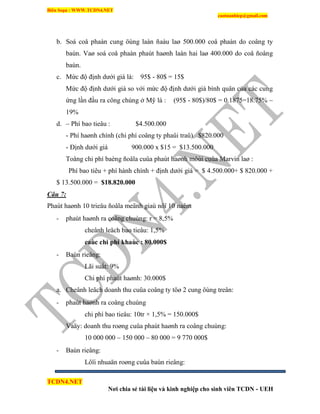 Biên Soạn : WWW.TCDN4.NET
caotuanhiep@gmail.com
TCDN4.NET
Nơi chia sẻ tài liệu và kinh nghiệp cho sinh viên TCDN - UEH
b. Soá coå phaàn cung öùng laàn ñaàu laø 500.000 coå phaàn do coâng ty
baùn. Vaø soá coå phaàn phaùt haønh laàn hai laø 400.000 do coå ñoâng
baùn.
c. Mức độ định dưới giá là: 95$ - 80$ = 15$
Mức độ định dưới giá so với mức độ định dưới giá bính quân của các cung
ứng lần đầu ra công chúng ở Mỹ là : (95$ - 80$)/80$ = 0.1875=18.75% ~
19%
d. – Phì bao tieâu : $4.500.000
- Phì haønh chình (chi phì coâng ty phaûi traû) $820.000
- Định dưới giá 900.000 x $15 = $13.500.000
Toång chi phì baèng ñoâla cuûa phaùt haønh môùi cuûa Marvin laø :
Phì bao tiêu + phì hành chình + định dưới giá = $ 4.500.000+ $ 820.000 +
$ 13.500.000 = $18.820.000
Câu 7:
Phaùt haønh 10 trieäu ñoâla meänh giaù nôï 10 naêm
- phaùt haønh ra coâng chuùng: r = 8,5%
cheânh leäch bao tieâu: 1,5%
caùc chi phí khaùc : 80.000$
- Baùn rieâng:
Lãi suất: 9%
Chi phì phaùt haønh: 30.000$
a. Cheânh leäch doanh thu cuûa coâng ty töø 2 cung öùng treân:
- phaùt haønh ra coâng chuùng
chi phì bao tieâu: 10tr × 1,5% = 150.000$
Vaäy: doanh thu roøng cuûa phaùt haønh ra coâng chuùng:
10 000 000 – 150 000 – 80 000 = 9 770 000$
- Baùn rieâng:
Lôïi nhuaän roøng cuûa baùn rieâng:
 