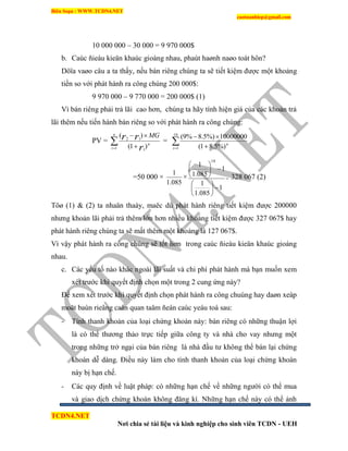 Biên Soạn : WWW.TCDN4.NET
caotuanhiep@gmail.com
TCDN4.NET
Nơi chia sẻ tài liệu và kinh nghiệp cho sinh viên TCDN - UEH
10 000 000 – 30 000 = 9 970 000$
b. Caùc ñieàu kieän khaùc gioáng nhau, phaùt haønh naøo toát hôn?
Döïa vaøo câu a ta thấy, nếu bán riêng chúng ta sẽ tiết kiệm được một khoảng
tiền so với phát hành ra công chúng 200 000$:
9 970 000 – 9 770 000 = 200 000$ (1)
Ví bán riêng phải trả lãi cao hơn, chúng ta hãy tình hiện giá của các khoản trả
lãi thêm nếu tiến hành bán riêng so với phát hành ra công chúng:
PV =  
n
t
n
r
rr MG
1 1
12
)1(
)(
=  
10
1 %)5.81(
10000000%)5.8%9(
t
n
=50 000 ×
085.1
1
×
1
085.1
1
1
085.1
1
10












= 328 067 (2)
Töø (1) & (2) ta nhaän thaáy, maëc dù phát hành riêng tiết kiệm được 200000
nhưng khoản lãi phải trả thêm lớn hơn nhiều khoảng tiết kiệm được 327 067$ hay
phát hành riêng chúng ta sẽ mất thêm một khoảng là 127 067$.
Ví vậy phát hành ra công chúng sẽ tốt hơn trong caùc ñieàu kieän khaùc gioáng
nhau.
c. Các yếu tố nào khác ngoài lãi suất và chi phì phát hành mà bạn muốn xem
xét trước khi quyết định chọn một trong 2 cung ứng này?
Để xem xét trước khi quyết định chọn phát hành ra công chuùng hay daøn xeáp
moät baùn rieâng caàn quan taâm ñeán caùc yeáu toá sau:
- Tình thanh khoản của loại chứng khoán này: bán riêng có những thuận lợi
là có thể thương thảo trực tiếp giữa công ty và nhà cho vay nhưng một
trong những trở ngại của bán riêng là nhà đầu tư không thể bán lại chứng
khoán dễ dàng. Điều này làm cho tình thanh khoản của loại chứng khoán
này bị hạn chế.
- Các quy định về luật pháp: có những hạn chế về những người có thể mua
và giao dịch chứng khoán không đăng kì. Những hạn chế này có thể ảnh
 