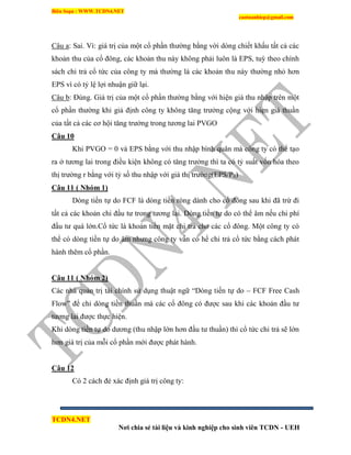 Biên Soạn : WWW.TCDN4.NET
caotuanhiep@gmail.com
TCDN4.NET
Nơi chia sẻ tài liệu và kinh nghiệp cho sinh viên TCDN - UEH
Câu a: Sai. Ví: giá trị của một cổ phần thường bằng vời dòng chiết khấu tất cả các
khoản thu của cổ đông, các khoản thu này không phải luôn là EPS, tuỳ theo chình
sách chi trả cổ tức của công ty mà thường là các khoản thu này thường nhỏ hơn
EPS ví có tỷ lệ lợi nhuận giữ lại.
Câu b: Đúng. Giá trị của một cổ phần thường bằng với hiện giá thu nhập trên một
cổ phần thường khi giả định công ty không tăng trưởng cộng với hiẹn giá thuần
của tất cả các cơ hội tăng trưởng trong tương lai PVGO
Câu 10
Khi PVGO = 0 và EPS bằng với thu nhập bính quân mà công ty có thể tạo
ra ở tương lai trong điều kiện không có tăng trưởng thí ta có tỷ suất vốn hóa theo
thị trường r bằng với tỷ số thu nhập với giá thị trường(EPS/P0)
Câu 11 ( Nhóm 1)
Dòng tiền tự do FCF là dòng tiền ròng dành cho cổ đông sau khi đã trừ đi
tất cả các khoản chi đầu tư trong tương lai. Dòng tiền tự do có thể âm nếu chi phì
đầu tư quá lớn.Cổ tức là khoản tiền mặt chi trả cho các cổ đông. Một công ty có
thể có dòng tiền tự do âm nhưng công ty vẫn có hể chi trả cổ tức bằng cách phát
hành thêm cổ phần.
Câu 11 ( Nhóm 2)
Các nhà quản trị tài chình sử dụng thuật ngữ “Dòng tiền tự do – FCF Free Cash
Flow” để chỉ dòng tiền thuần mà các cổ đông có được sau khi các khoản đầu tư
tương lai được thực hiện.
Khi dòng tiền tự do dương (thu nhập lớn hơn đầu tư thuần) thí cổ tức chi trả sẽ lớn
hơn giá trị của mỗi cổ phần mới được phát hành.
Câu 12
Có 2 cách đẻ xác định giá trị công ty:
 