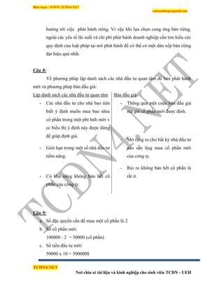 Biên Soạn : WWW.TCDN4.NET
caotuanhiep@gmail.com
TCDN4.NET
Nơi chia sẻ tài liệu và kinh nghiệp cho sinh viên TCDN - UEH
hưởng tới việc phát hành riêng. Ví vậy khi lựa chọn cung ứng bán riêng,
ngoài các yếu tố lãi suất và chi phì phát hành doanh nghiệp cần tím hiểu các
quy định của luật pháp tại nơi phát hành để có thể có một dàn xếp bán riêng
đạt hiệu quả nhất.
Câu 8:
Về phương pháp lập danh sách các nhà đầu tư quan tâm để bán phát hành
mới và phương pháp bán đấu giá:
Lập danh sách các nhà đầu tư quan tâm
- Các nhà đầu tư cho nhà bao tiêu
biết ý định muốn mua bao nhiu
cổ phần trong một pht hnh mới v
cc biểu thị ý định này được dùng
để giúp định giá.
- Giới hạn trong một số nhà đầu tư
tiềm năng.
- Có khả năng không bán hết cổ
phần của công ty.
Bán đấu giá
- Thông qua một cuộc bán đấu giá
mà giá cổ phần mới được định.
- Mở rộng ra cho bất kỳ nhà đầu tư
nào sẵn lịng mua cổ phần mới
của cơng ty.
- Rủi ro không bán hết cổ phần là
rất ìt.
Câu 9:
a. Số đặc quyền cần để mua một cổ phần là 2
b. Số cổ phần mới:
100000 : 2 = 50000 (cổ phần)
c. Số tiền đầu tư mới:
50000 x 10 = 500000$
 