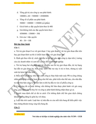 Biên Soạn : WWW.TCDN4.NET
caotuanhiep@gmail.com
TCDN4.NET
Nơi chia sẻ tài liệu và kinh nghiệp cho sinh viên TCDN - UEH
d. Tổng giá trị của công ty sau phát hành:
100000 x 40 + 500000 = 4500000$
e. Tổng số cổ phần sau phát hành:
50000 + 100000 = 150000 (cổ phần)
f. Giá đ tình cc đặc quyền kèm theo là 40$
g. Giá không tình các đặc quyền kèm theo :
4500000 : 150000 = 30$
h. Giá của 1 đặc quyền:
40 – 30 = 10$
Bài tập thực hành
Câu 1.
a. Tài trợ giai đoạn 0 so với giai đoạn 1 hay giai đoạn 2: tài trợ giai đoạn đầu tiên
hay giai đoạn khởi sự thí cĩ chiến lược khác với giai đoạn sau.
b. Định giá theo tiền tệ: cách nhà đầu tư đặt giá cho một công ty dựa trên ý tưởng
của các doanh nhân và cam kết của họ đối với doanh nghiệp.
c. Tài trợ hạng hai cho biết một tài trợ đến sau tài trợ giai đoạn đầu, tài trợ hạng
hai đến từ giai đoạn ba, bốn, hoặc năm…tài trợ này ìt rủi ro hơn, nhưng tỷ suất
sinh lợi kém hấp dẫn hơn.
d. Biễu diễn lưu động: như một cách công ty thực hiện một cuộc PR ra công chúng
nhằm quảng bá công ty hoạt động như thế nào, phát triển như thế nào, cho nhà đầu
tư một hứa hện công ty ăn nên làm ra khi họ đầu tư vào cổ phiếu công ty
e. Cung ứng tất cả hoặc không: nếu không thể bán được phát hành với giá cung
ứng, giao dịch này bị hủy bỏ và công ty phát hành không nhận được gí cả.
f. Người mua định chế có đủ tư cách: Chỉ những định chế lớn giao dịch chứng
khoán không đăng kì giữa họ với nhau.
g. Luật bầu trời xanh: Luật bảo vệ nhà đầu tư của mỗi tiểu bang để điều phối việc
bán chứng khoán trong vịng tiểu bang đó.
Câu 2:
 