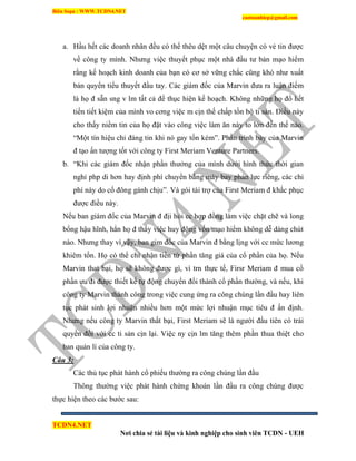 Biên Soạn : WWW.TCDN4.NET
caotuanhiep@gmail.com
TCDN4.NET
Nơi chia sẻ tài liệu và kinh nghiệp cho sinh viên TCDN - UEH
a. Hầu hết các doanh nhân đều có thể thêu dệt một câu chuyện có vẻ tin được
về công ty mính. Nhưng việc thuyết phục một nhà đầu tư bản mạo hiểm
rằng kế hoạch kinh doanh của bạn có cơ sở vững chắc cũng khó như xuất
bản quyển tiểu thuyết đầu tay. Các giám đốc của Marvin đưa ra luận điểm
là họ đ sẵn sng v lm tất cả để thục hiện kế hoạch. Không những họ đổ hết
tiền tiết kiệm của mính vo cơng việc m cịn thế chấp tồn bộ ti sản. Điều này
cho thấy niềm tin của họ đặt vào công việc làm ăn này to lớn đến thế nào.
“Một tìn hiệu chỉ đáng tin khi nó gay tốn kém”. Phần trính bày của Marvin
đ tạo ấn tượng tốt với công ty First Meriam Venture Partners.
b. “Khi các giám đốc nhận phần thưởng của mính dưới hính thức thời gian
nghỉ php di hơn hay định phì chuyển bằng máy bay phản lực riêng, các chi
phì này do cổ đông gánh chịu”. Và gói tài trợ của First Meriam đ khắc phục
được điều này.
Nếu ban giám đốc của Marvin đ địi hỏi cc hợp đồng làm việc chặt chẽ và long
bổng hậu hĩnh, hẳn họ đ thấy việc huy động vốn mạo hiểm không dễ dàng chút
nào. Nhưng thay ví vậy, ban gim đốc của Marvin đ bằng lịng với cc mức lương
khiêm tốn. Họ có thể chỉ nhận tiền từ phần tăng giá của cổ phần của họ. Nếu
Marvin that bại, họ sẽ không được gí, ví trn thực tế, Firsr Meriam đ mua cổ
phần ưu đi được thiết kế tự động chuyển đổi thành cổ phần thường, và nếu, khi
công ty Marvin thành công trong việc cung ứng ra công chúng lần đầu hay liên
tục phát sinh lợi nhuận nhiều hơn một mức lợi nhuận mục tiêu đ ấn định.
Nhưng nếu công ty Marvin thất bại, First Meriam sẽ là người đầu tiên có trái
quyền đối với cc ti sản cịn lại. Việc ny cịn lm tăng thêm phần thua thiệt cho
ban quản lì của công ty.
Câu 3:
Các thủ tục phát hành cổ phiếu thường ra công chúng lần đầu
Thông thường việc phát hành chứng khoán lần đầu ra công chúng được
thực hiện theo các bước sau:
 