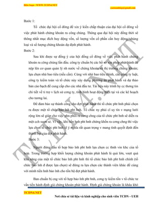 Biên Soạn : WWW.TCDN4.NET
caotuanhiep@gmail.com
TCDN4.NET
Nơi chia sẻ tài liệu và kinh nghiệp cho sinh viên TCDN - UEH
Bước 1:
Tổ chức đại hội cổ đông để xin ý kiến chấp thuận của đại hội cổ đông về
việc phát hành chứng khoán ra công chúng. Thông qua đại hội này đồng thời sẽ
thông nhất mục đìch huy động vốn, số lượng vốn cổ phần cần huy động, chủng
loại và số lượng chứng khoán dự định phát hành.
Bước 2:
Sau khi được sự đồng ý của hội đồng cổ đông về việc phát hành chứng
khoán ra công chúng lần đầu. công ty chuẩn bị các hồ sơ xin phép phát hành để
nộp lên cơ quan quản lý nh nước về chứng khoán và thị trường chứng khoán;
lựa chọn nhà bao tiêu (nếu cần). Cùng với nhà bao tiêu chình, các công ty luật,
công ty kiểm toán và tổ chức này xây dựng phương án phát hành và dự thảo
bản cáo bạch để cung cấp cho các nhà đầu tư. Tài liệu này trính by cc thơng tin
chi tiết về ti trợ v lịch sử cơng ty, tính hính hoạt động hiện tại và các kê hoạch
cho tương lai.
Để đảm bảo sự thành công cho đợt phát hành thí tổ chức pht hnh phải chọn
ra được một tổ chức bảo lnh pht hnh. Tổ chức ny phải cĩ uy tìn v mạng lưới
rộng lớn sẽ giúp cho việc phn phối ra cơng chng của tổ chức pht hnh sẽ diễn ra
một cch suơn sẻ. Ví vậy, khi tiến hnh pht hnh chứng khốn ra cơng chng thí việc
lựa chọn tổ chức pht hnh cĩ ý nghĩa rất quan trọng v mang tình quyết định đến
thành bại của đợt phát hành.
Bước 3:
Người đứng đầu tổ hợp bảo lnh pht hnh lựa chọn cc thnh vin khc của tổ
hợp. Trong trường hợp khối lượng chứng khoán phát hành là quá lớn, vượt quá
khả năng của một tổ chức bảo lnh pht hnh thí tổ chức bảo lnh pht hnh chình (tổ
chức bảo lnh đ được lựa chọn) sẽ đứng ra lựa chọn các thành viên khác để cùng
với mính tiến hnh bảo lnh cho tồn bộ đợt phát hành.
Ban chuẩn bị cng với tổ hợp bảo lnh pht hnh, cơng ty kiểm tốn v tổ chức tư
vấn tiến hành định giá chứng khoán phát hành. Định giá chứng khoán là khâu khó
 