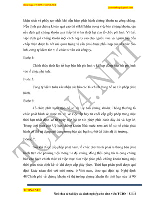 Biên Soạn : WWW.TCDN4.NET
caotuanhiep@gmail.com
TCDN4.NET
Nơi chia sẻ tài liệu và kinh nghiệp cho sinh viên TCDN - UEH
khăn nhất và phức tạp nhất khi tiến hành phát hành chứng khoán ra công chúng.
Nếu định giá chứng khoán quá cao thí sẽ khĩ khăn trong việc bán chứng khoán, cịn
nếu định giá chứng khoán quá thấp thí sẽ lm thiệt hại cho tổ chức pht hnh. Ví thế,
việc định giá chứng khoán một cách hợp lý sao cho người mua và người bán đều
chấp nhận được là hết sức quan trọng và cần phải được phối hợp của tổ chức bảo
lnh, cơng ty kiểm tốn v tổ chức tư vấn của công ty.
Bước 4:
Chình thức thnh lập tổ hợp bảo lnh pht hnh v kì hợp đồng bảo lnh pht hnh
với tổ chức pht hnh.
Bước 5:
Công ty kiểm toán xác nhận các báo cáo tài chình trong hồ sơ xin phép phát
hành.
Bước 6:
Tổ chức phát hành nộp hồ sơ lên Uỷ ban chứng khoán. Thông thường tổ
chức phát hành sẽ được trả lời về việc cấp hay từ chối cấp giấy phép trong một
thời hạn nhất định kể từ ngày nộp hồ sơ xin phép phát hành đầy đủ và hợp lệ.
Trong thời gian chờ Uỷ ban chứng khoán Nhà nước xem xét hồ sơ, tổ chức phát
hành có thể sử dụng nội dung trong bản cáo bạch sơ bộ để thăm dị thị trường.
Böôùc 7:
Sau khi được cấp phép phát hành, tổ chức phát hành phải ra thông báo phát
hành trên các phương tiện thông tin đại chúng, đồng thời công bố ra công chúng
bản cáo bạch chình thức và việc thực hiện việc phân phối chứng khoán trong một
thời gian nhất định kể từ khi được cấp giấy phép. Thời hạn phân phối được qui
định khác nhau đối với mỗi nước. ở Việt nam, theo qui định tại Nghị định
48/Chình phủ về chứng khoán và thị trường chứng khoán thí thời hạn này là 90
 