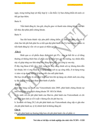 Biên Soạn : WWW.TCDN4.NET
caotuanhiep@gmail.com
TCDN4.NET
Nơi chia sẻ tài liệu và kinh nghiệp cho sinh viên TCDN - UEH
ngày, trong trường hợp xét thấy hợp lý v cần thiết, Uỷ ban chứng khốn nh nước có
thể gia hạn thêm.
Bước 8:
Tiến hành đăng kì, lưu giữ, chuyển giao và thanh toán chứng khoán sau khi
kết thúc đợt phân phối chứng khoán.
Bước 9:
Sau khi hoàn thành việc phn phối chứng khốn, tổ chức pht hnh cng với tổ
chức bảo lnh pht hnh phải bo co kết quả đợt phát hành cho Uỷ ban chứng khoán và
tiến hành đăng ký vốn với cơ quan có thẩm quyền.
Câu 4.
Bính qun cc cổ phiếu được định dưới giá 9% : như ta biết thí cc cổ đông
thường sẽ không thìch bán cổ phần của họ thấp hơn giá thị trường, tuy nhiên điều
này sẽ giúp nâng cao khả năng huy động thêm vốn của công ty sau này.
Ở đây ông Bean đ bối rối v thất vọng khi thấy rằng chình sch ny khơng đem đến
lợi nhuận, bởi ví ơng Bean đ sử dụng chình sch ny qu cứng nhắc, đ sử dụng trong
vi năm và áp dụng một tỷ lệ không đổi cho mỗi phát hành.
Bài học rút ra ở đây là cần phải linh hoạt hơn khi áp dụng các chình sách của công
ty đặc biệt là trong giai đoạn phát hành cổ phiếu
Câu 5.
Dựa trên bảng cáo bạch của Vietcombank năm 2005, phát hành chứng khoán nợ
trên trung tâm giao dịch chứng khoán TP. Hồ Chì Minh.
a. So sánh với chi phì phát hành của Marvin, phát hành của Vietcombank có chi
phì thấp hơn tình cả về li suất v khơng tốn chi phì bao tiu.
b. So sánh với bảng 20.2 chi phì phát hành của Vietcombank cũng xấp xỉ gần như
chi phì phát hành nợ, tỷ lệ chênh lệch là không đáng kể.
Câu 6:
Chi phì phát hành nợ thường thấp hơn chi phì phát hành vốn cổ phần ví:
 