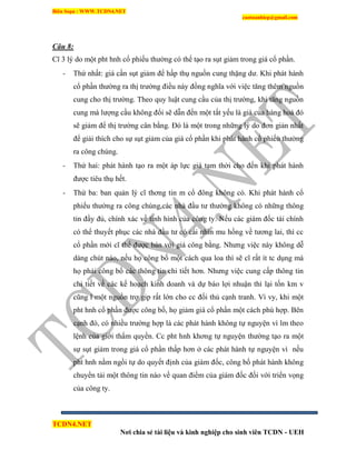 Biên Soạn : WWW.TCDN4.NET
caotuanhiep@gmail.com
TCDN4.NET
Nơi chia sẻ tài liệu và kinh nghiệp cho sinh viên TCDN - UEH
Câu 8:
Cĩ 3 lý do một pht hnh cổ phiếu thường có thể tạo ra sụt giảm trong giá cổ phần.
- Thứ nhất: giá cần sụt giảm để hấp thụ nguồn cung thặng dư. Khi phát hành
cổ phần thường ra thị trường điều này đồng nghĩa với việc tăng thêm nguồn
cung cho thị trường. Theo quy luật cung cầu của thị trường, khi tăng nguồn
cung mà lượng cầu không đổi sẽ dẫn đến một tất yếu là giá của hàng hoá đó
sẽ giảm để thị trường cân bằng. Đó là một trong những lý do đơn giản nhất
để giải thìch cho sự sụt giảm của giá cổ phần khi phát hành cổ phiếu thường
ra công chúng.
- Thứ hai: phát hành tạo ra một áp lực giá tạm thời cho đến khi phát hành
được tiêu thụ hết.
- Thứ ba: ban quản lý cĩ thơng tin m cổ đông không có. Khi phát hành cổ
phiếu thường ra công chúng,các nhà đầu tư thường không có những thông
tin đầy đủ, chình xác về tính hính của công ty. Nếu các giám đốc tài chình
có thể thuyết phục các nhà đầu tư có cái nhín mu hồng về tương lai, thí cc
cổ phần mới cĩ thể được bán với giá công bằng. Nhưng việc này không dễ
dàng chút nào, nếu họ công bố một cách qua loa thí sẽ cĩ rất ìt tc dụng mà
họ phải công bố các thông tin chi tiết hơn. Nhưng việc cung cấp thông tin
chi tiết về các kế hoạch kinh doanh và dự báo lợi nhuận thí lại tốn km v
cũng l một nguồn trợ gip rất lớn cho cc đối thủ cạnh tranh. Ví vy, khi một
pht hnh cổ phần được công bố, họ giảm giá cổ phần một cách phù hợp. Bên
cạnh đó, có nhiều trường hợp là các phát hành không tự nguyện ví lm theo
lệnh của giới thẩm quyền. Cc pht hnh khơng tự nguyện thường tạo ra một
sự sụt giảm trong giá cổ phần thấp hơn ở các phát hành tự nguyện ví nếu
pht hnh nằm ngồi tự do quyết định của giám đốc, công bố phát hành không
chuyển tải một thông tin nào về quan điểm của giám đốc đối với triển vọng
của công ty.
 