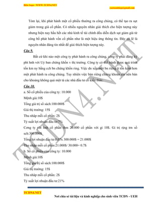 Biên Soạn : WWW.TCDN4.NET
caotuanhiep@gmail.com
TCDN4.NET
Nơi chia sẻ tài liệu và kinh nghiệp cho sinh viên TCDN - UEH
Tóm lại, khi phát hành một cổ phiếu thường ra công chúng, có thể tạo ra sụt
giảm trong giá cổ phần. Có nhiều nguyên nhân giải thìch cho hiện tượng này
nhưng hiện nay hầu hết các nhà kinh tế tài chình đều diễn dịch sụt giảm giá từ
công bố phát hành vốn cổ phần như là một hiệu ứng thông tin. Đây có lẽ là
nguyên nhân đáng tin nhất để giải thìch hiện tượng này.
Câu 9.
Bất cứ khi nào một công ty phát hành ra công chúng, công ty phải đăng ký
pht hnh với Uỷ ban chứng khốn v thị trường. Công ty có thể tránh được quá trính
tốn km ny bằng cch bn chứng khốn ring. Việc dn xếp một bn riêng ìt tốn kém hơn
một phát hành ra công chúng. Tuy nhiên việc bán riêng chứng khoán chỉ nên bán
cho khoảng không quá một tá các nhà đầu tư có kiến thức.
Câu 10.
a. Số cổ phiếu của công ty: 10.000
Mệnh giá:10$
Tổng giá trị sổ sách:100.000$
Giá thị trường: 15$
Thu nhâp mỗi cổ phần: 2$
Tỷ suất lợi nhuận đầu tư:7%
Cơng ty pht hnh cổ phần thm 20.000 cổ phần với gi 10$. Gi trị rịng trn sổ
sch:300.000$
Tổng lợi nhuận đầu tư:0,07x 300.000$ = 21.000$
Thu nhập mỗi cổ phần:21.000$/ 30.000= 0.7$
b. Số cổ phiếu của công ty: 10.000
Mệnh giá:10$
Tổng giá trị sổ sách:100.000$
Giá thị trường: 15$
Thu nhâp mỗi cổ phần: 2$
Tỷ suất lợi nhuận đầu tư:21%
 