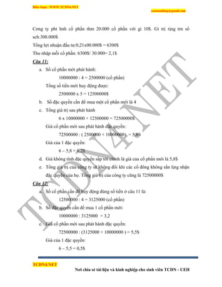 Biên Soạn : WWW.TCDN4.NET
caotuanhiep@gmail.com
TCDN4.NET
Nơi chia sẻ tài liệu và kinh nghiệp cho sinh viên TCDN - UEH
Cơng ty pht hnh cổ phần thm 20.000 cổ phần với gi 10$. Gi trị rịng trn sổ
sch:300.000$
Tổng lợi nhuận đầu tư:0,21x00.000$ = 6300$
Thu nhập mỗi cổ phần: 6300$/ 30.000= 2,1$
Câu 11:
a. Số cổ phần mới phát hành:
10000000 : 4 = 2500000 (cổ phần)
Tổng số tiền mới huy động được:
2500000 x 5 = 12500000$
b. Số đặc quyền cần để mua một cổ phần mới là 4
c. Tổng giá trị sau phát hành
6 x 10000000 + 12500000 = 72500000$
Giá cổ phần mới sau phát hành đặc quyền:
72500000 : ( 2500000 + 10000000) = 5,8S
Giá của 1 đặc quyền:
6 – 5,8 = 0,2$
d. Giá không tình đặc quyền sắp tới chình là giá của cổ phần mới là 5,8$
e. Tổng giá trị của công ty sẽ không đổi khi các cổ đông không sẳn lịng nhận
đặc quyền của họ. Tổng giá trị của công ty cũng là 72500000$
Câu 12:
a. Số cổ phần cần để huy động đúng số tiền ở câu 11 là:
12500000 : 4 = 3125000 (cổ phần)
b. Số đặc quyền cần để mua 1 cổ phần mới:
10000000 : 3125000 = 3,2
c. Giá cổ phần mới sau phát hành đặc quyền:
72500000 : (3125000 + 10000000 ) = 5,5$
Giá của 1 đặc quyền:
6 – 5,5 = 0,5$
 